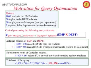 Motivation for Query Optimisation
σ(job = ‘Manager’) ∧ (name=‘Sales’) ∧ (emp.deptno = dept.deptno) (EMP X DEPT)
Metrics:
1000 tuples in the EMP relation
50 tuples in the DEPT relation
50 employees are Managers (one per department)
5 separate Sales departments (across the country)
Cost of processing the following query alternate:
Cartesian product of EMP and DEPT:
(1000 + 50) record I/O’s to read the relations
+ (1000 * 50) record I/O’s to create an intermediate relation to store result
Selection on result of Cartesian product:
(1000 * 50) record I/O’s to read tuples and compare against predicate
Total cost of the query:
(1000 + 50) + 2*(1000 * 50) = 101, 050 record I/O’s.
 