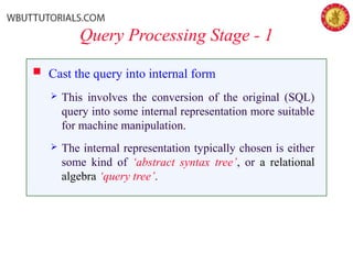 Query Processing Stage - 1
 Cast the query into internal form
 This involves the conversion of the original (SQL)
query into some internal representation more suitable
for machine manipulation.
 The internal representation typically chosen is either
some kind of ‘abstract syntax tree’, or a relational
algebra ‘query tree’.
 