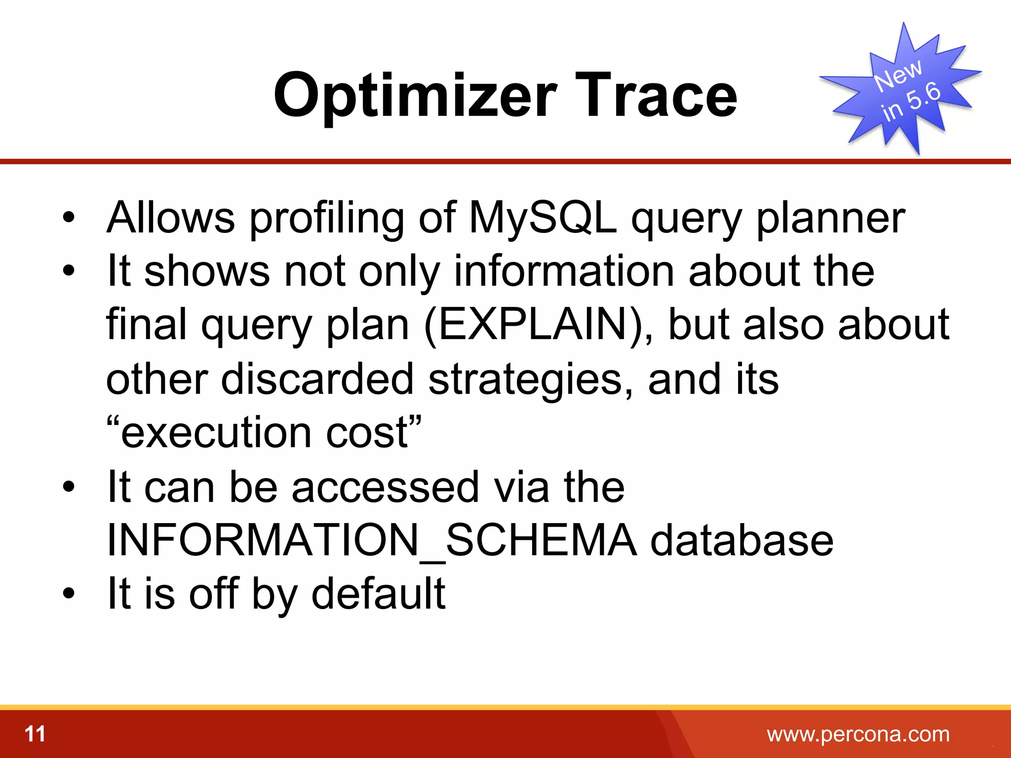 Optimizer Trace
•  Allows profiling of MySQL query planner
•  It shows not only information about the
final query plan (EXPLAIN), but also about
other discarded strategies, and its
“execution cost”
•  It can be accessed via the
INFORMATION_SCHEMA database
•  It is off by default
11

www.percona.com

5

 