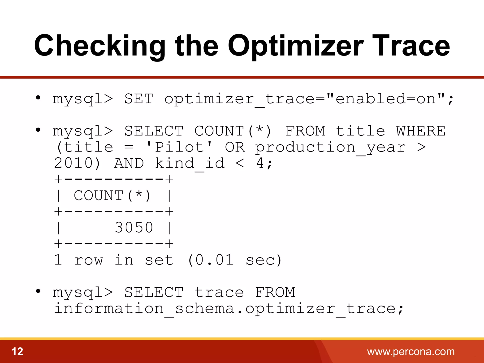 Checking the Optimizer Trace
•  mysql> SET optimizer_trace="enabled=on";
•  mysql> SELECT COUNT(*) FROM title WHERE
(title = 'Pilot' OR production_year >
2010) AND kind_id < 4;
+----------+
| COUNT(*) |
+----------+
|
3050 |
+----------+
1 row in set (0.01 sec)
•  mysql> SELECT trace FROM
information_schema.optimizer_trace;
12

www.percona.com

5

 