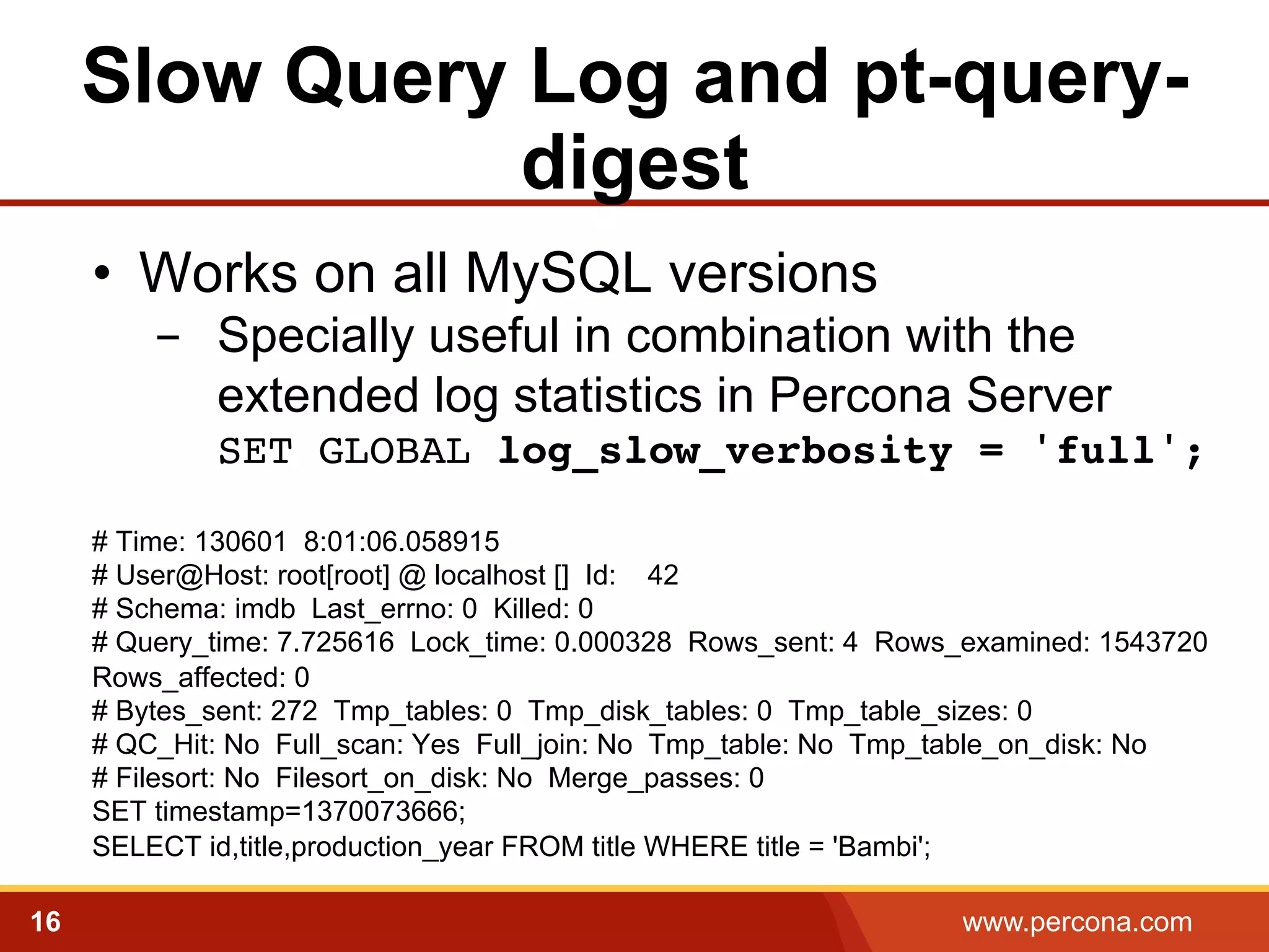 Slow Query Log and pt-querydigest
•  Works on all MySQL versions
-  Specially useful in combination with the
extended log statistics in Percona Server
SET GLOBAL log_slow_verbosity = 'full'; 
!
# Time: 130601 8:01:06.058915
# User@Host: root[root] @ localhost [] Id: 42
# Schema: imdb Last_errno: 0 Killed: 0
# Query_time: 7.725616 Lock_time: 0.000328 Rows_sent: 4 Rows_examined: 1543720
Rows_affected: 0
# Bytes_sent: 272 Tmp_tables: 0 Tmp_disk_tables: 0 Tmp_table_sizes: 0
# QC_Hit: No Full_scan: Yes Full_join: No Tmp_table: No Tmp_table_on_disk: No
# Filesort: No Filesort_on_disk: No Merge_passes: 0
SET timestamp=1370073666;
SELECT id,title,production_year FROM title WHERE title = 'Bambi';

!

16

www.percona.com

 
