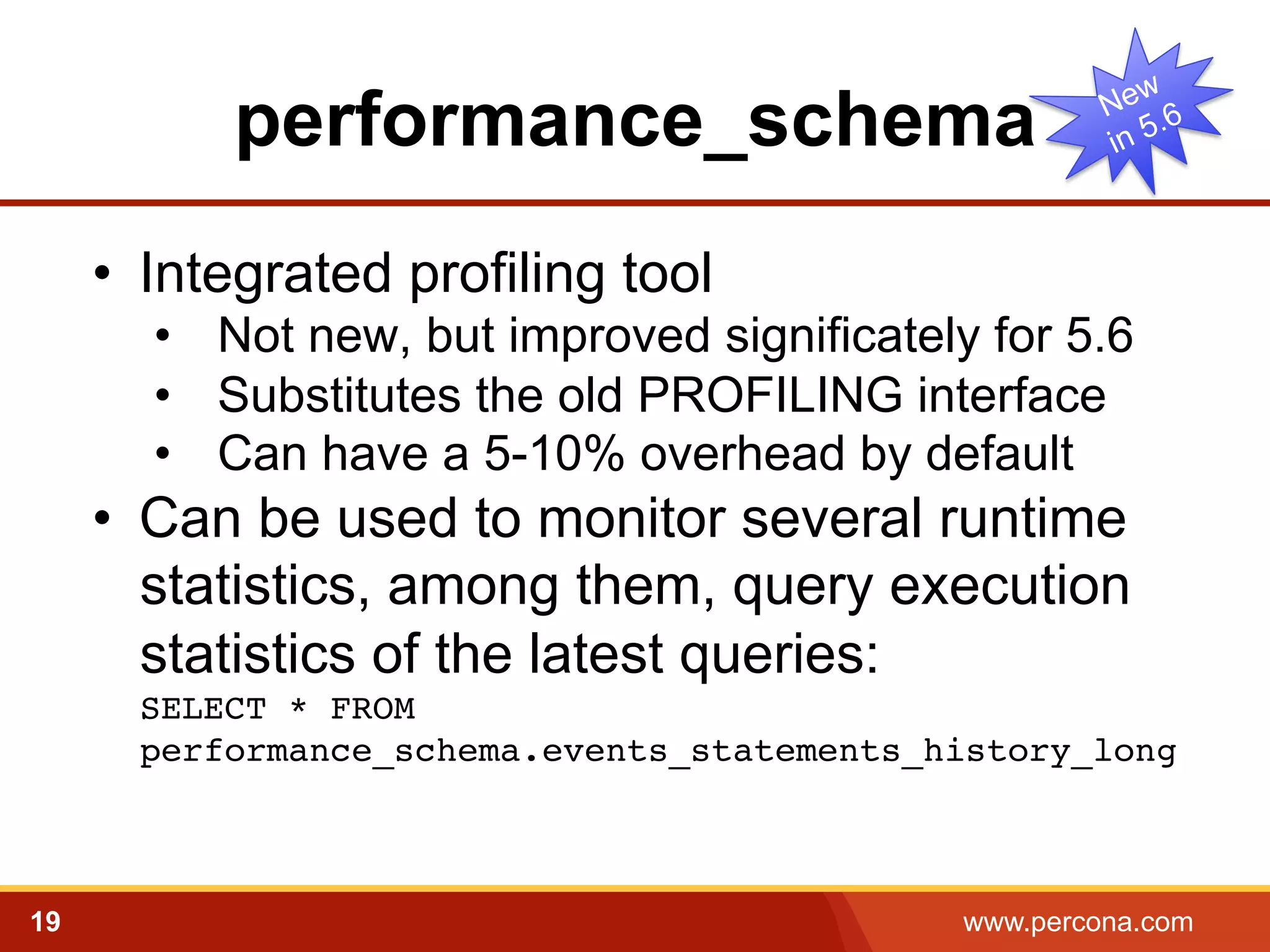 performance_schema
•  Integrated profiling tool
•  Not new, but improved significately for 5.6
•  Substitutes the old PROFILING interface
•  Can have a 5-10% overhead by default

•  Can be used to monitor several runtime
statistics, among them, query execution
statistics of the latest queries:
SELECT * FROM
performance_schema.events_statements_history_long

!

19

www.percona.com

 