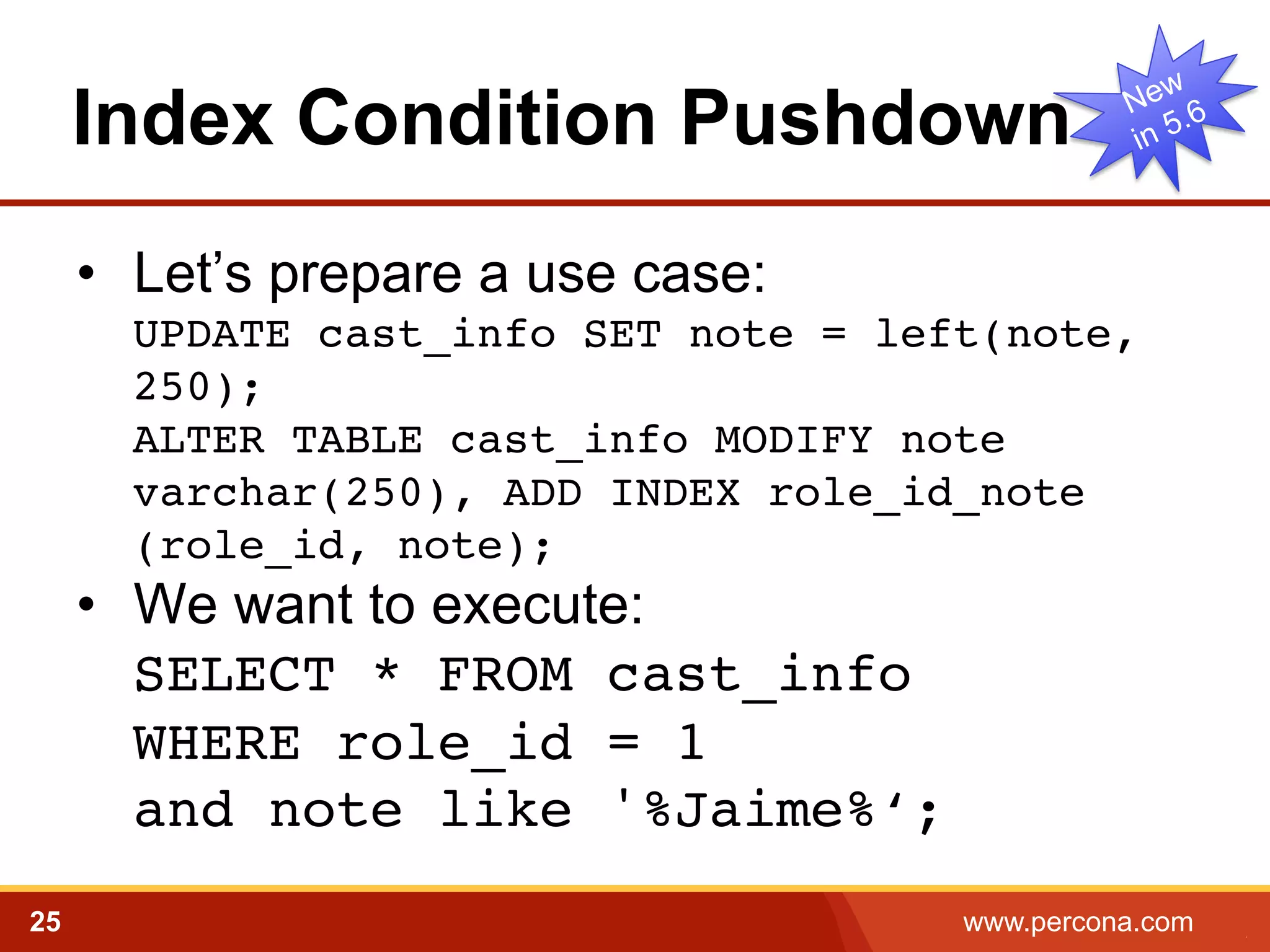 Index Condition Pushdown
•  Let’s prepare a use case:
UPDATE cast_info SET note = left(note,
250); 
ALTER TABLE cast_info MODIFY note
varchar(250), ADD INDEX role_id_note
(role_id, note); !

•  We want to execute:
SELECT * FROM cast_info  
WHERE role_id = 1  
and note like '%Jaime%‘;!
25

www.percona.com

5

 