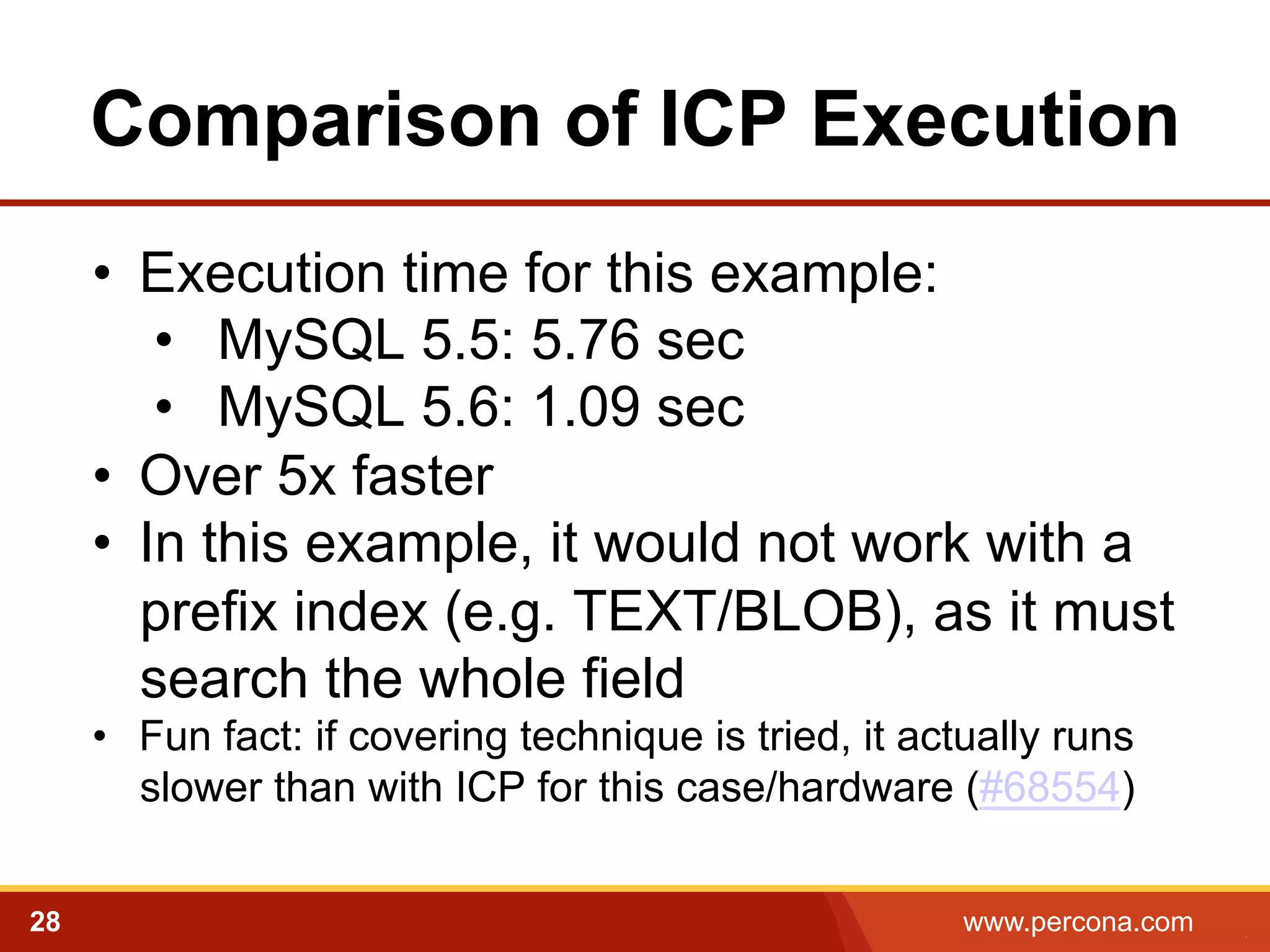Comparison of ICP Execution
•  Execution time for this example:
•  MySQL 5.5: 5.76 sec
•  MySQL 5.6: 1.09 sec
•  Over 5x faster
•  In this example, it would not work with a
prefix index (e.g. TEXT/BLOB), as it must
search the whole field
•  Fun fact: if covering technique is tried, it actually runs
slower than with ICP for this case/hardware (#68554)
28

www.percona.com

5

 
