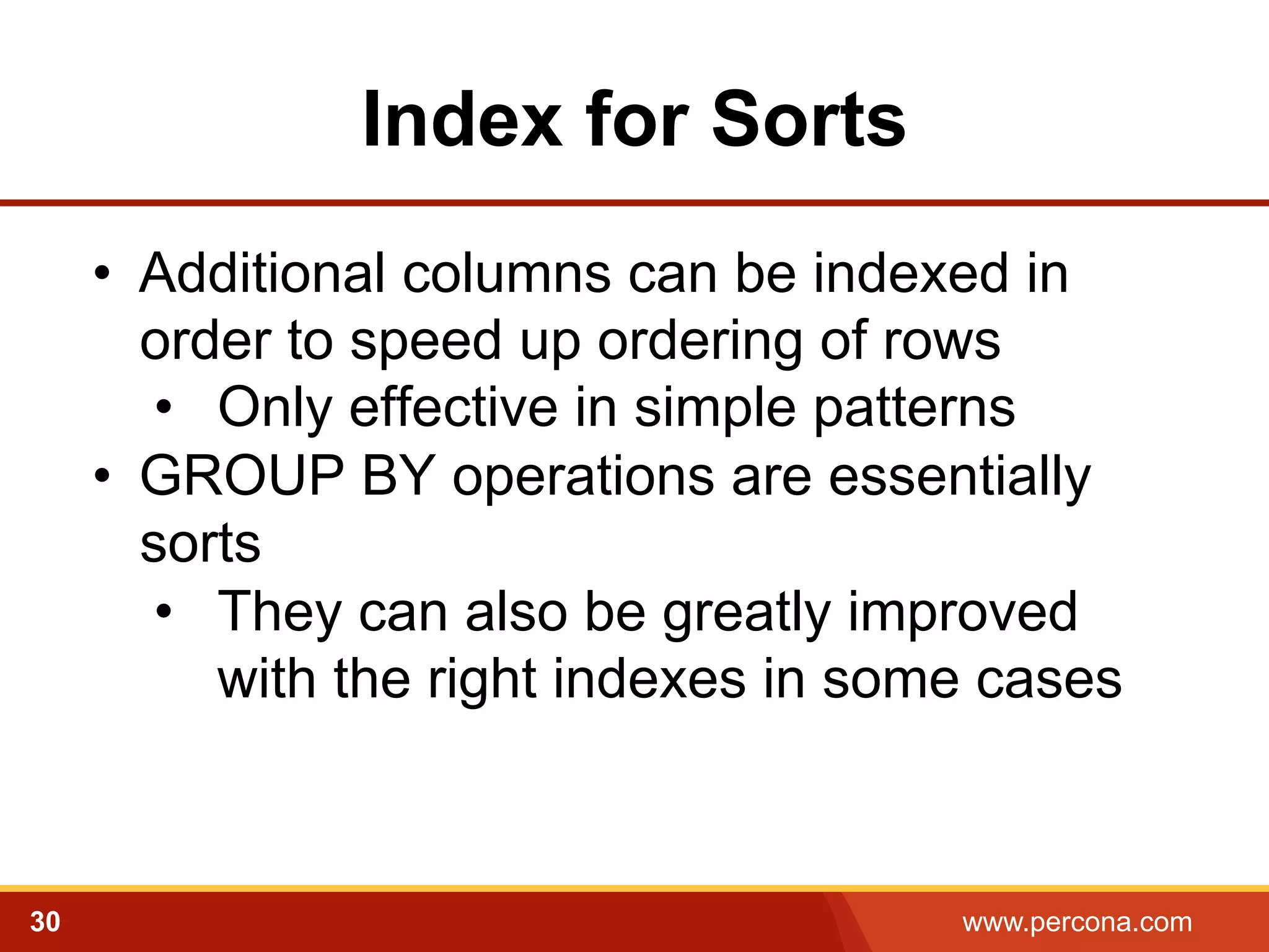 Index for Sorts
•  Additional columns can be indexed in
order to speed up ordering of rows
•  Only effective in simple patterns
•  GROUP BY operations are essentially
sorts
•  They can also be greatly improved
with the right indexes in some cases

30

www.percona.com

 