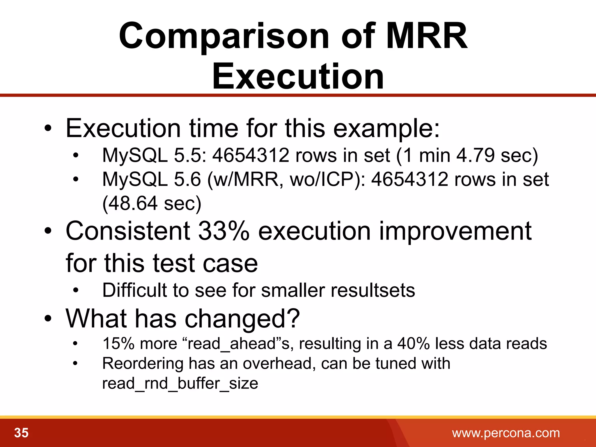 Comparison of MRR
Execution
•  Execution time for this example:
• 
• 

MySQL 5.5: 4654312 rows in set (1 min 4.79 sec)
MySQL 5.6 (w/MRR, wo/ICP): 4654312 rows in set
(48.64 sec)

•  Consistent 33% execution improvement
for this test case
• 

Difficult to see for smaller resultsets

•  What has changed?
• 
• 

35

15% more “read_ahead”s, resulting in a 40% less data reads
Reordering has an overhead, can be tuned with
read_rnd_buffer_size
www.percona.com

5

 