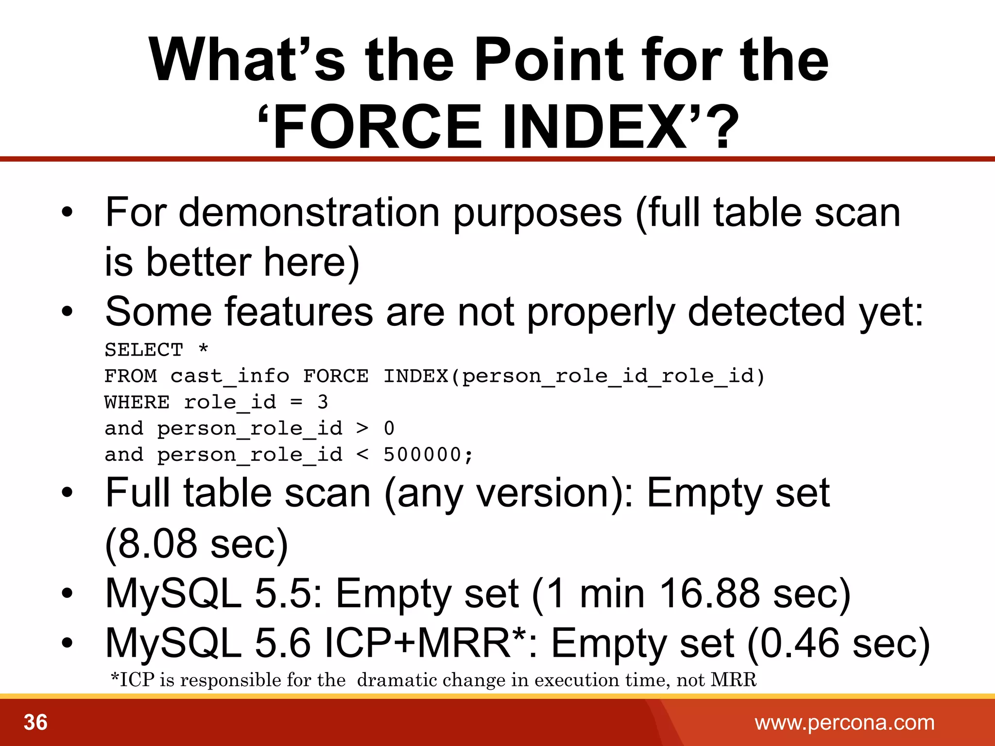 What’s the Point for the
‘FORCE INDEX’?
•  For demonstration purposes (full table scan
is better here)
•  Some features are not properly detected yet:
SELECT *  
FROM cast_info FORCE INDEX(person_role_id_role_id)  
WHERE role_id = 3  
and person_role_id > 0  
and person_role_id < 500000;

•  Full table scan (any version): Empty set
(8.08 sec)
•  MySQL 5.5: Empty set (1 min 16.88 sec)
•  MySQL 5.6 ICP+MRR*: Empty set (0.46 sec)
*ICP is responsible for the dramatic change in execution time, not MRR

36

www.percona.com

 