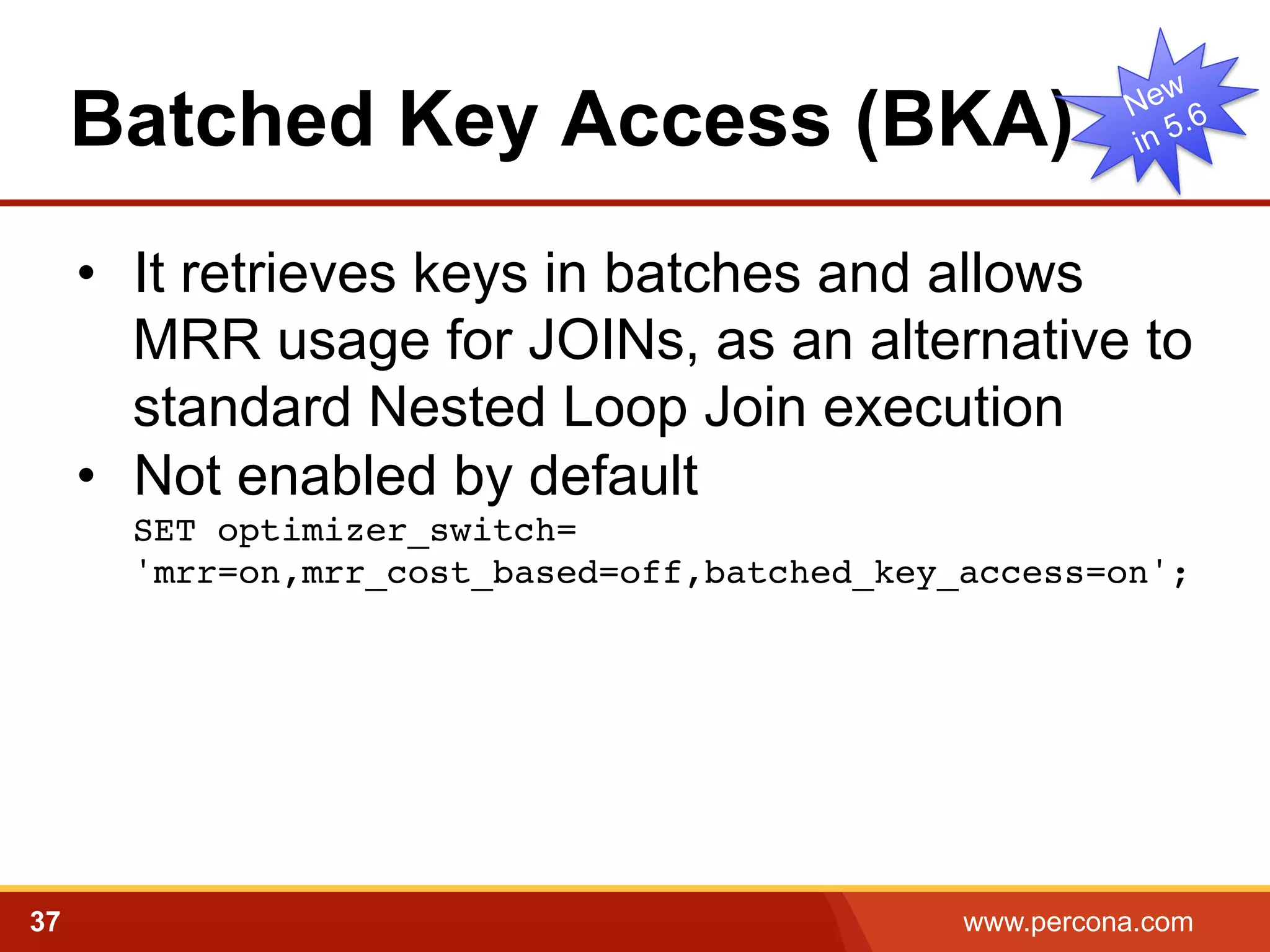 Batched Key Access (BKA)
•  It retrieves keys in batches and allows
MRR usage for JOINs, as an alternative to
standard Nested Loop Join execution
•  Not enabled by default
SET optimizer_switch= 
'mrr=on,mrr_cost_based=off,batched_key_access=on';
!

37

www.percona.com

 