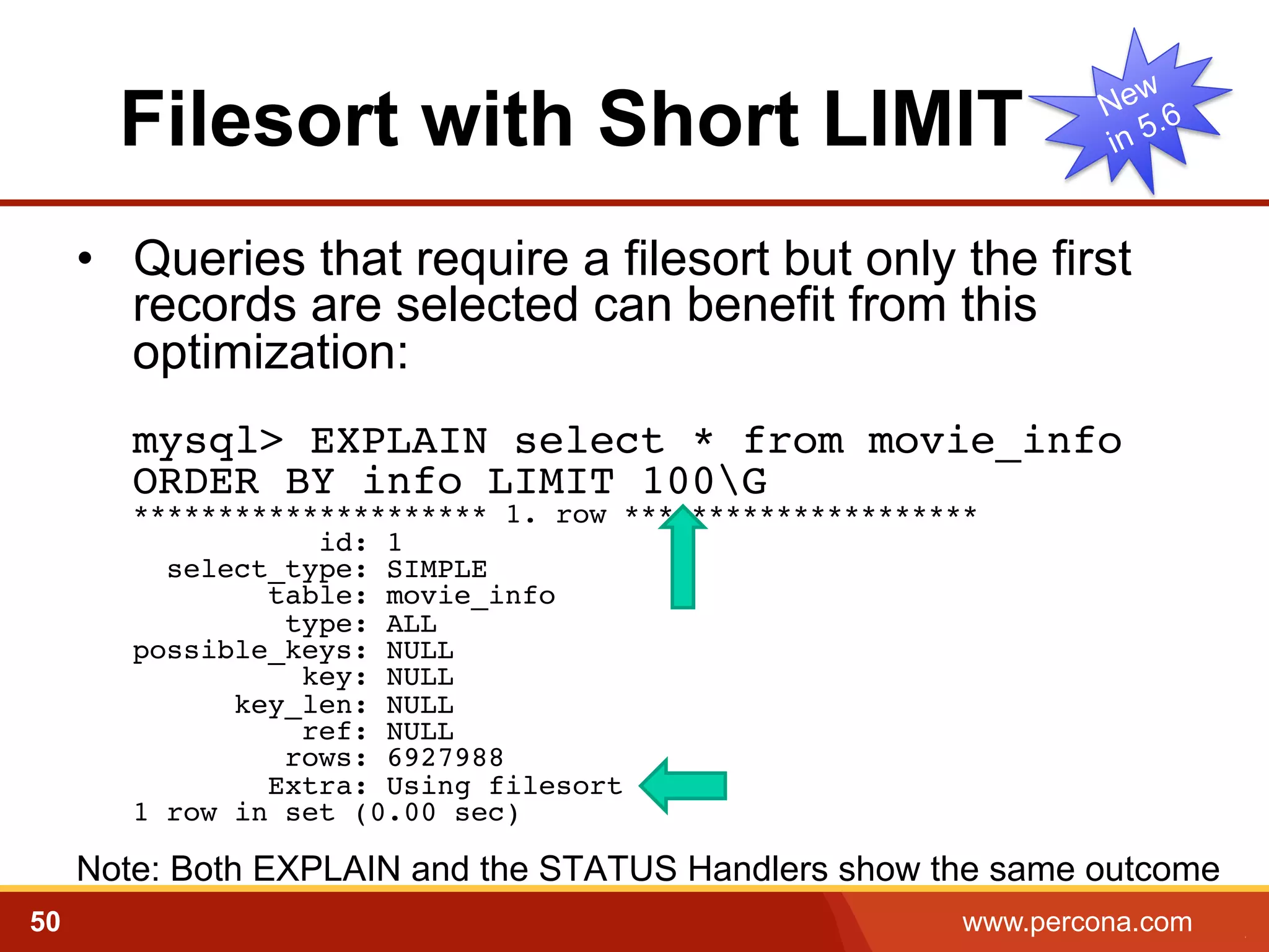 Filesort with Short LIMIT
•  Queries that require a filesort but only the first
records are selected can benefit from this
optimization:
mysql> EXPLAIN select * from movie_info  
ORDER BY info LIMIT 100G 
********************* 1. row ********************* 
id: 1 
select_type: SIMPLE 
table: movie_info 
type: ALL 
possible_keys: NULL 
key: NULL 
key_len: NULL 
ref: NULL 
rows: 6927988 
Extra: Using filesort 
1 row in set (0.00 sec) 
!

Note: Both EXPLAIN and the STATUS Handlers show the same outcome
50

www.percona.com

5

 
