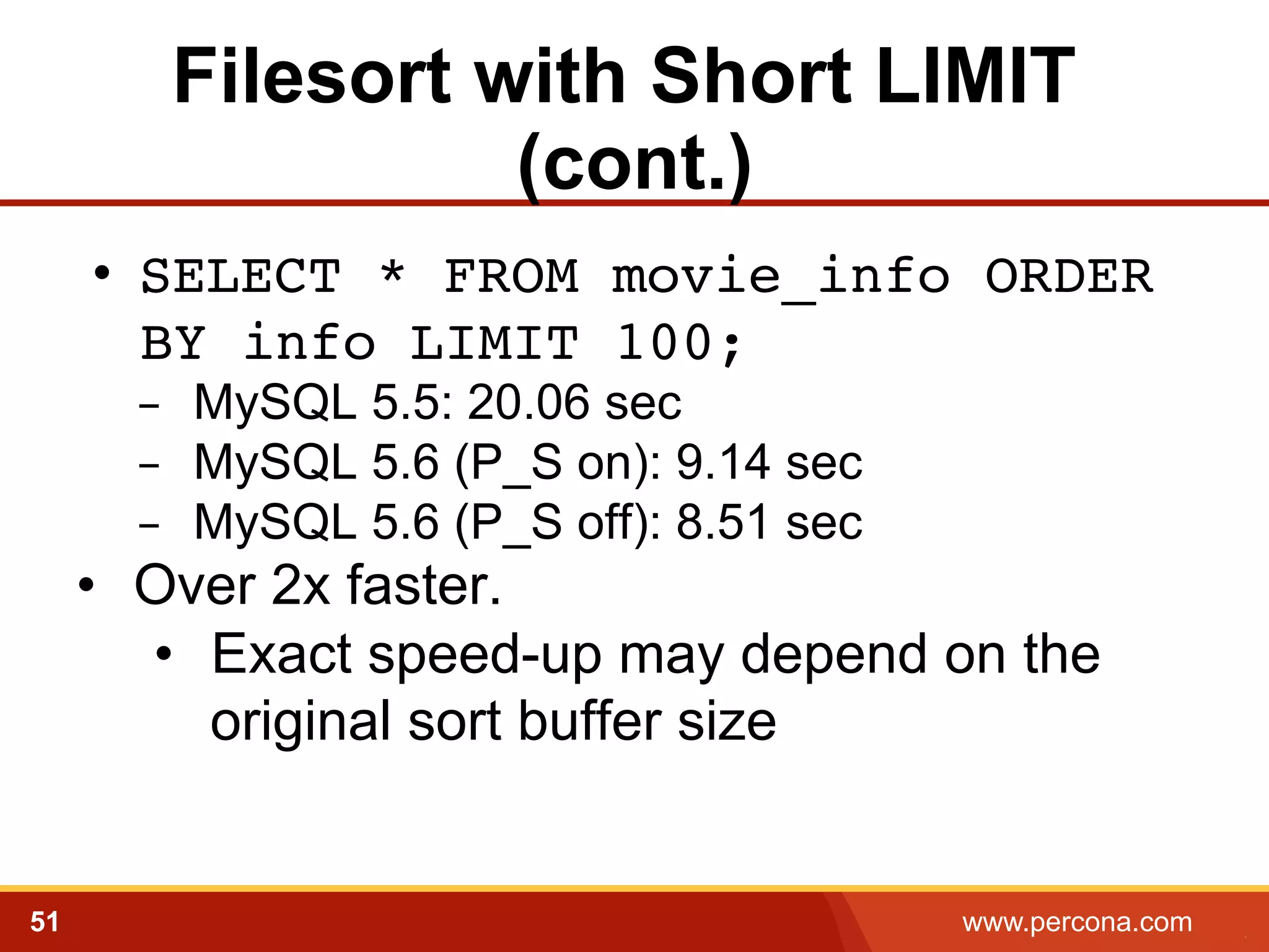 Filesort with Short LIMIT
(cont.)
•  SELECT * FROM movie_info ORDER
BY info LIMIT 100;!
-  MySQL 5.5: 20.06 sec
-  MySQL 5.6 (P_S on): 9.14 sec
-  MySQL 5.6 (P_S off): 8.51 sec

•  Over 2x faster.
•  Exact speed-up may depend on the
original sort buffer size

51

www.percona.com

5

 