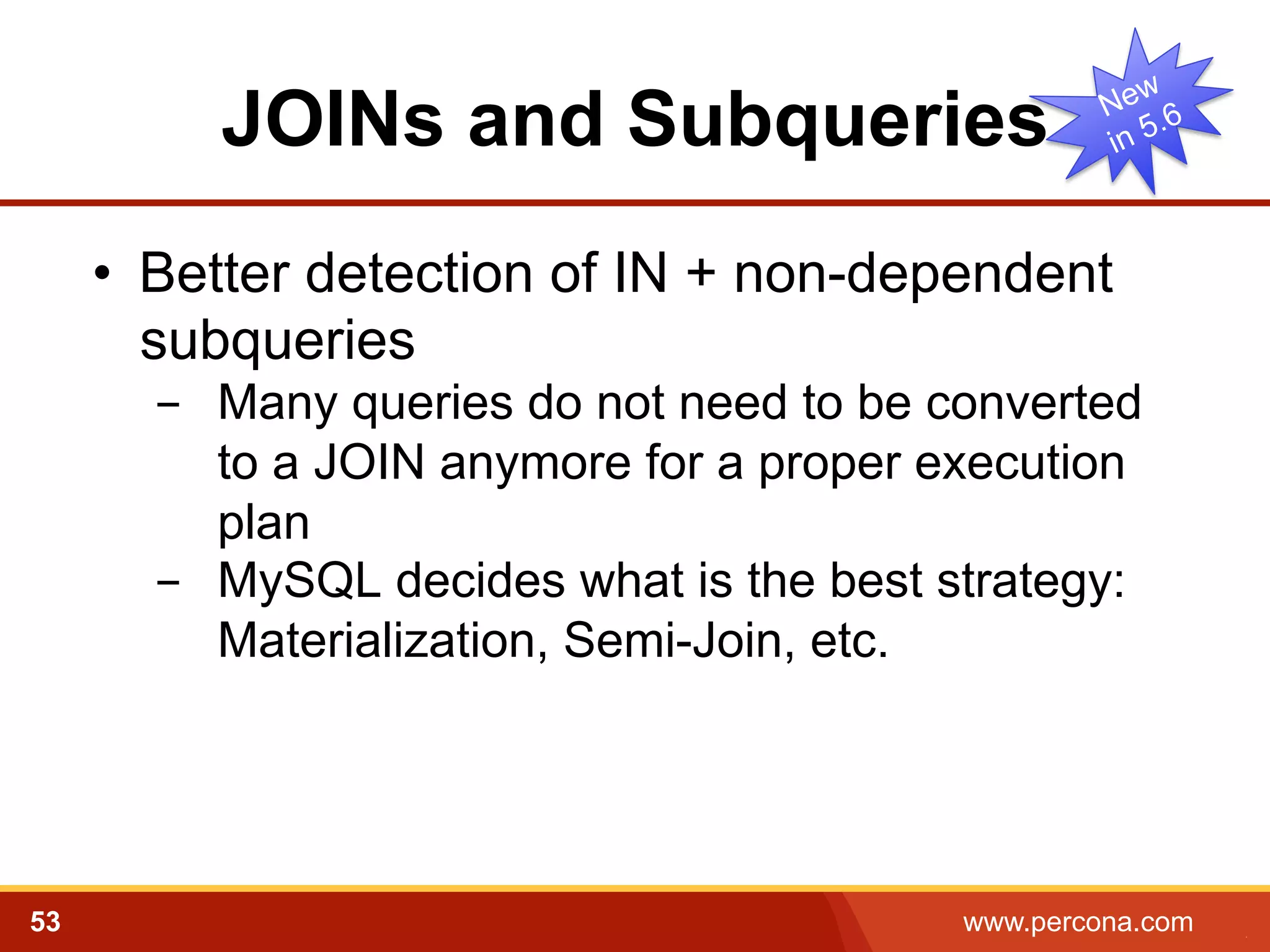 JOINs and Subqueries
•  Better detection of IN + non-dependent
subqueries
-  Many queries do not need to be converted
to a JOIN anymore for a proper execution
plan
-  MySQL decides what is the best strategy:
Materialization, Semi-Join, etc.

53

www.percona.com

5

 