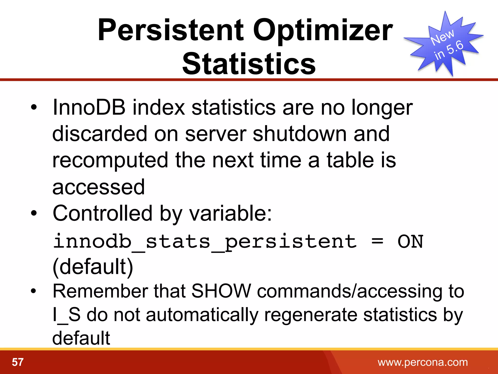 Persistent Optimizer
Statistics
•  InnoDB index statistics are no longer
discarded on server shutdown and
recomputed the next time a table is
accessed
•  Controlled by variable:
innodb_stats_persistent = ON
(default)
•  Remember that SHOW commands/accessing to
I_S do not automatically regenerate statistics by
default
57

www.percona.com

5

 