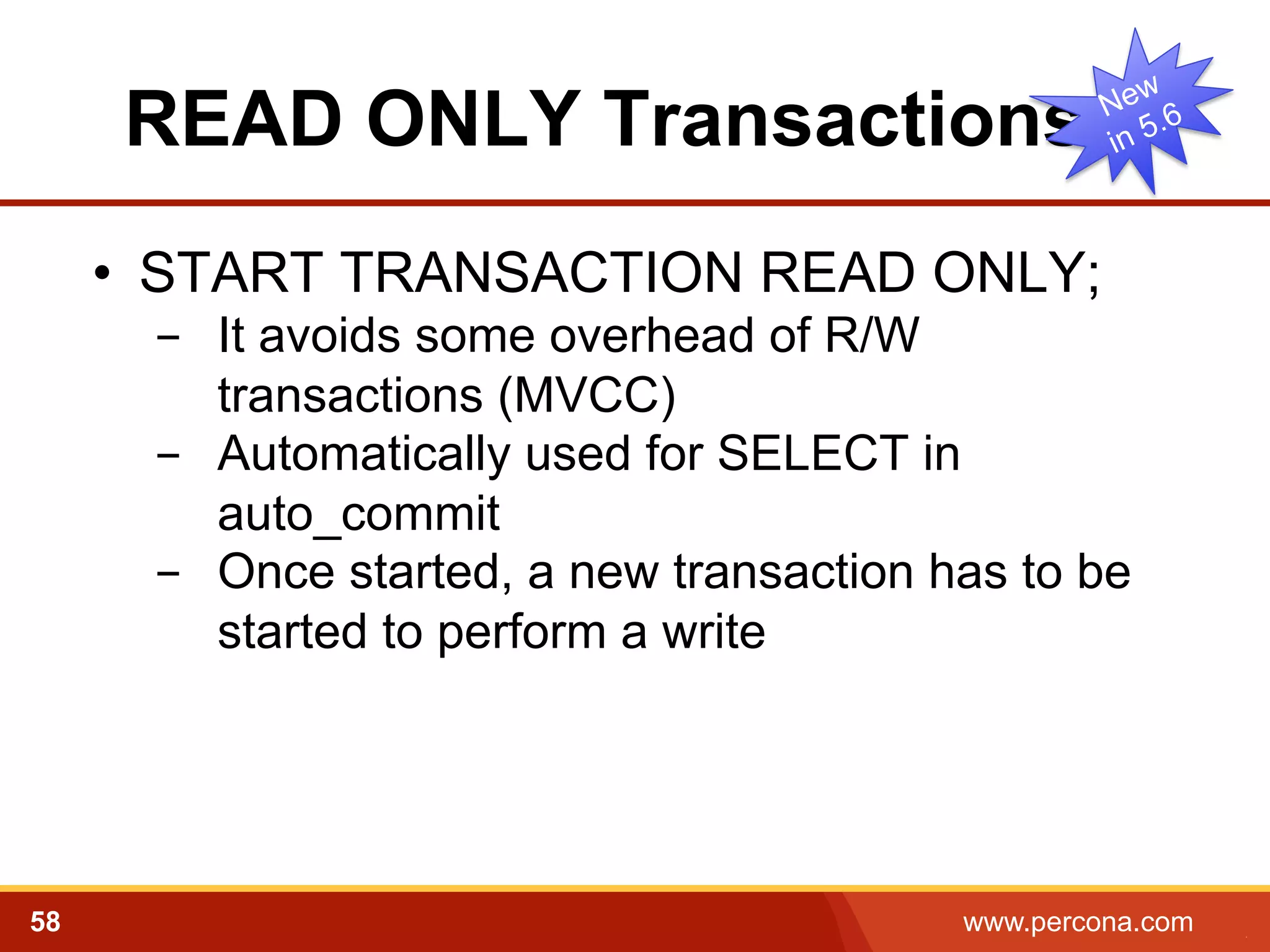 READ ONLY Transactions
•  START TRANSACTION READ ONLY;
-  It avoids some overhead of R/W
transactions (MVCC)
-  Automatically used for SELECT in
auto_commit
-  Once started, a new transaction has to be
started to perform a write

58

www.percona.com

5

 