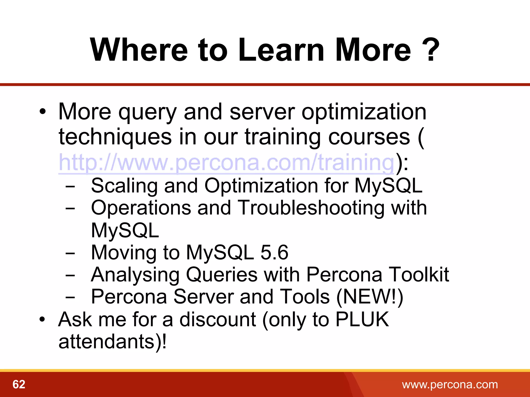 Where to Learn More ?
•  More query and server optimization
techniques in our training courses (
http://www.percona.com/training):

-  Scaling and Optimization for MySQL
-  Operations and Troubleshooting with
MySQL
-  Moving to MySQL 5.6
-  Analysing Queries with Percona Toolkit
-  Percona Server and Tools (NEW!)
•  Ask me for a discount (only to PLUK
attendants)!
62

www.percona.com

 