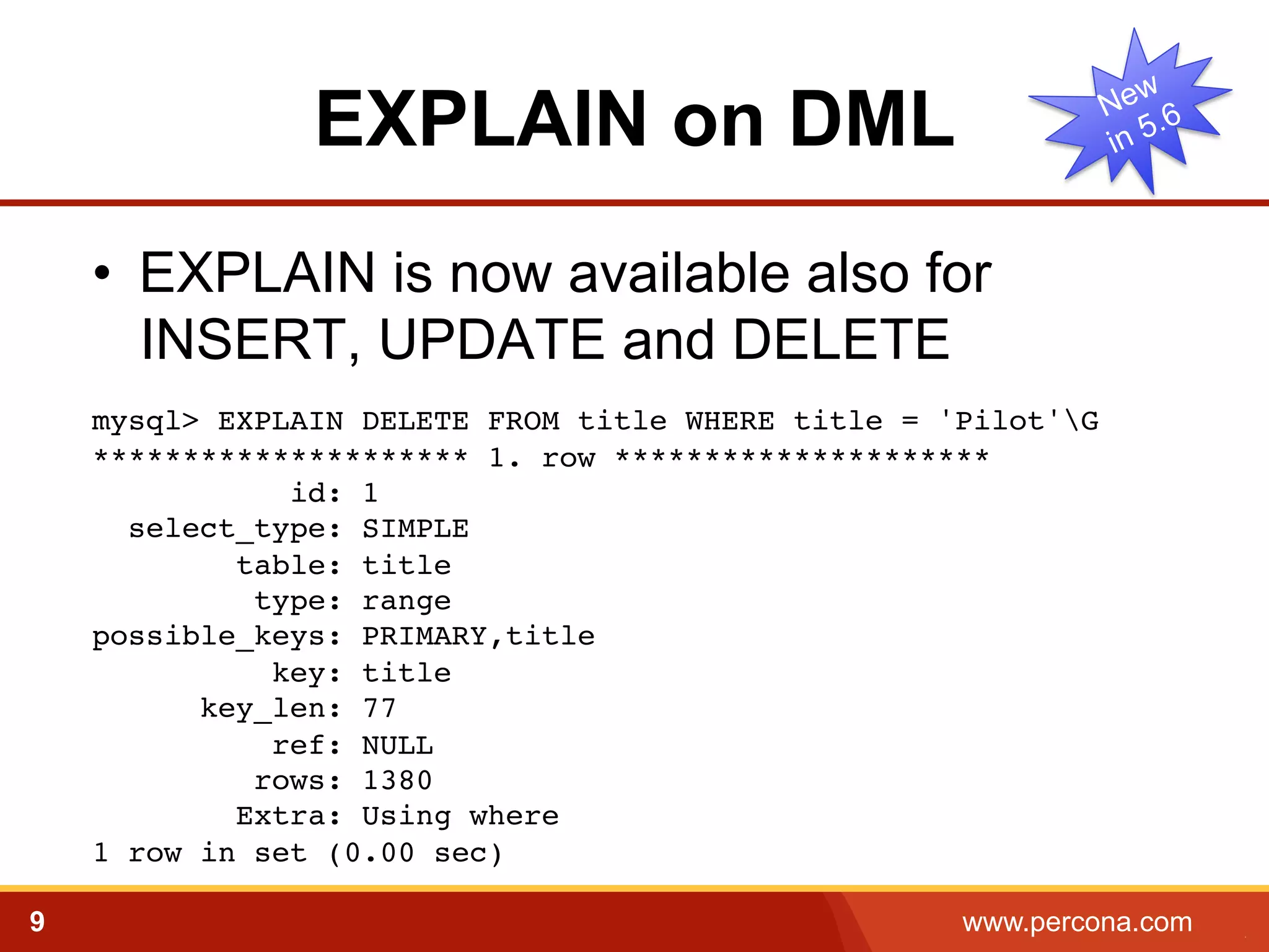 EXPLAIN on DML
•  EXPLAIN is now available also for
INSERT, UPDATE and DELETE
mysql> EXPLAIN DELETE FROM title WHERE title = 'Pilot'G!
********************* 1. row *********************!
id: 1!
select_type: SIMPLE!
table: title!
type: range!
possible_keys: PRIMARY,title!
key: title!
key_len: 77!
ref: NULL!
rows: 1380!
Extra: Using where!
1 row in set (0.00 sec)!
9

www.percona.com

5

 