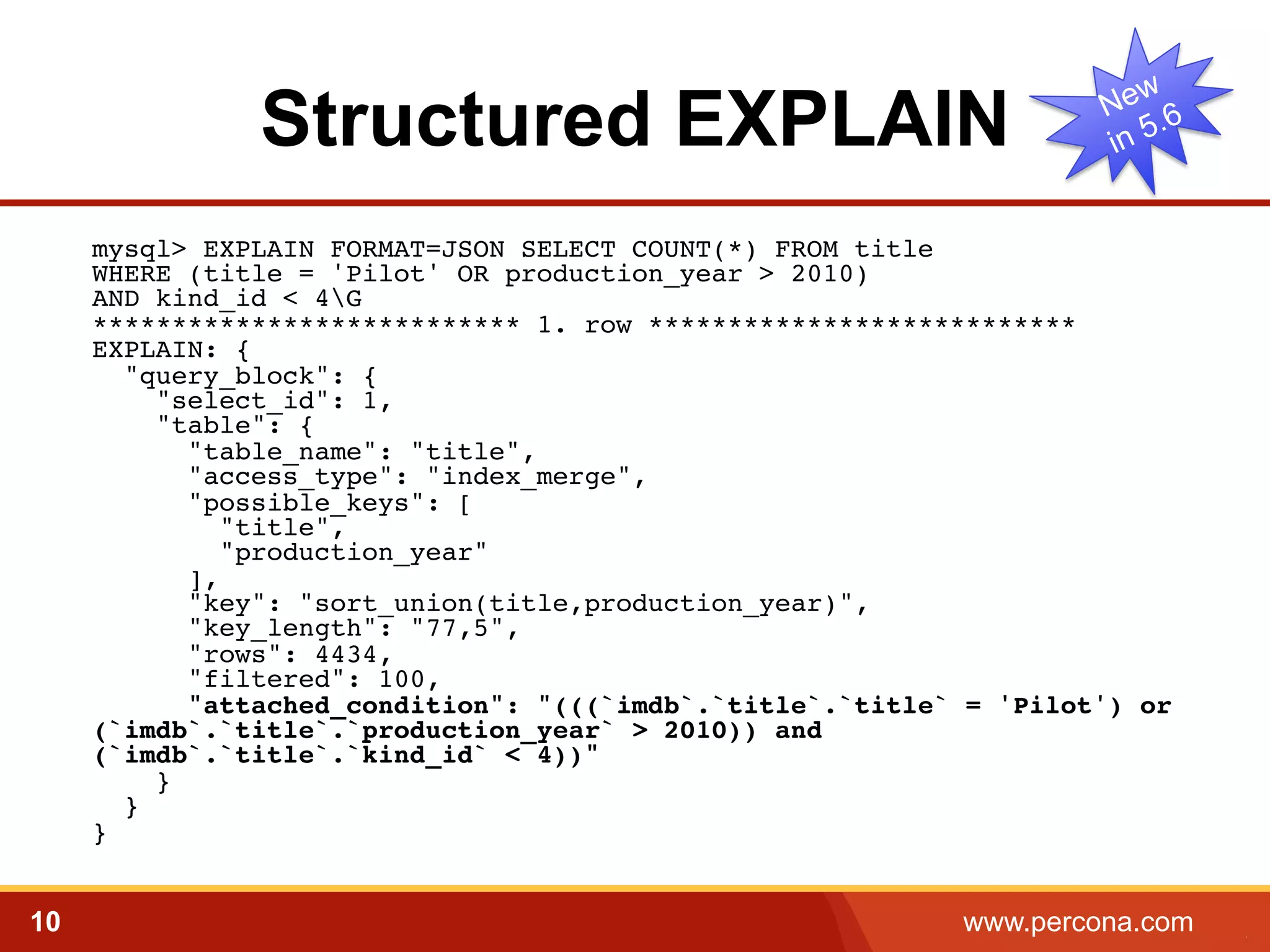 Structured EXPLAIN 
mysql> EXPLAIN FORMAT=JSON SELECT COUNT(*) FROM title 
WHERE (title = 'Pilot' OR production_year > 2010) 
AND kind_id < 4G 
*************************** 1. row ***************************! 
EXPLAIN: {! 
"query_block": {! 
"select_id": 1,! 
"table": {! 
"table_name": "title",! 
"access_type": "index_merge",! 
"possible_keys": [! 
"title",! 
"production_year"! 
],! 
"key": "sort_union(title,production_year)",! 
"key_length": "77,5",! 
"rows": 4434,! 
"filtered": 100,! 
"attached_condition": "(((`imdb`.`title`.`title` = 'Pilot') or 
(`imdb`.`title`.`production_year` > 2010)) and 
(`imdb`.`title`.`kind_id` < 4))"! 
}! 
}! 
}! 
10 www.percona.com 5 
 