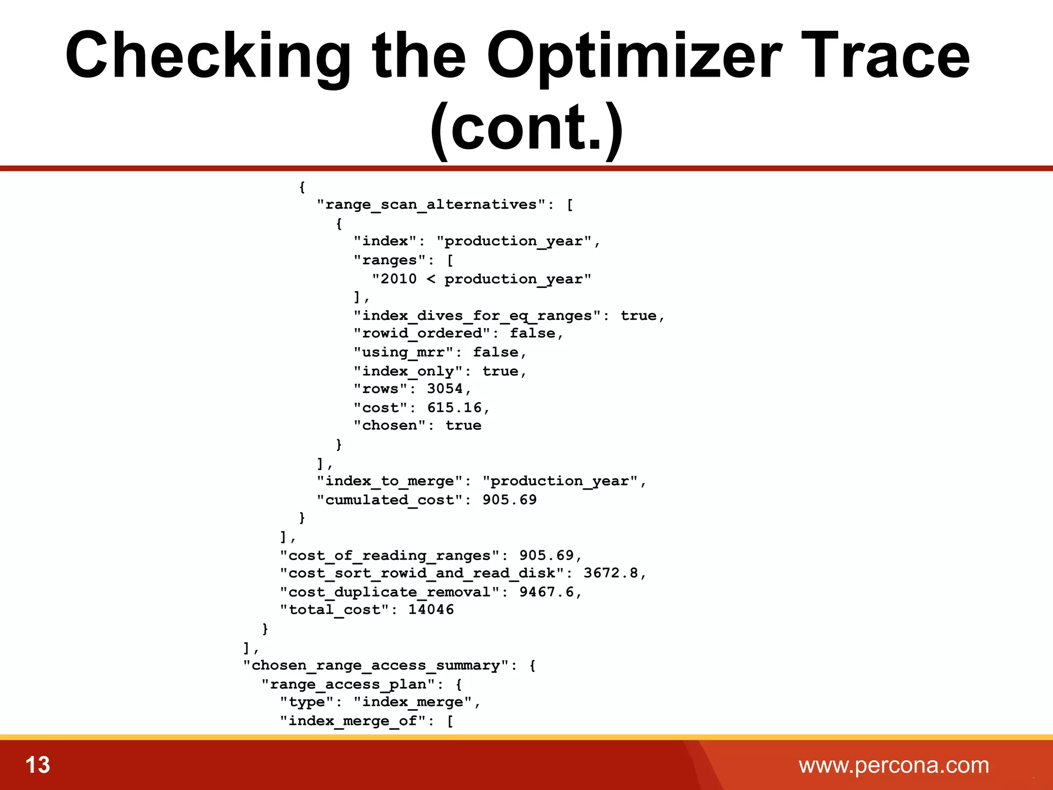 Checking the Optimizer Trace 
(cont.) 
{ 
"range_scan_alternatives": [ 
{ 
"index": "production_year", 
"ranges": [ 
"2010 < production_year" 
], 
"index_dives_for_eq_ranges": true, 
"rowid_ordered": false, 
"using_mrr": false, 
"index_only": true, 
"rows": 3054, 
"cost": 615.16, 
"chosen": true 
} 
], 
"index_to_merge": "production_year", 
"cumulated_cost": 905.69 
} 
], 
"cost_of_reading_ranges": 905.69, 
"cost_sort_rowid_and_read_disk": 3672.8, 
"cost_duplicate_removal": 9467.6, 
"total_cost": 14046 
} 
], 
"chosen_range_access_summary": { 
"range_access_plan": { 
"type": "index_merge", 
"index_merge_of": [ 
13 www.percona.com 5 
 