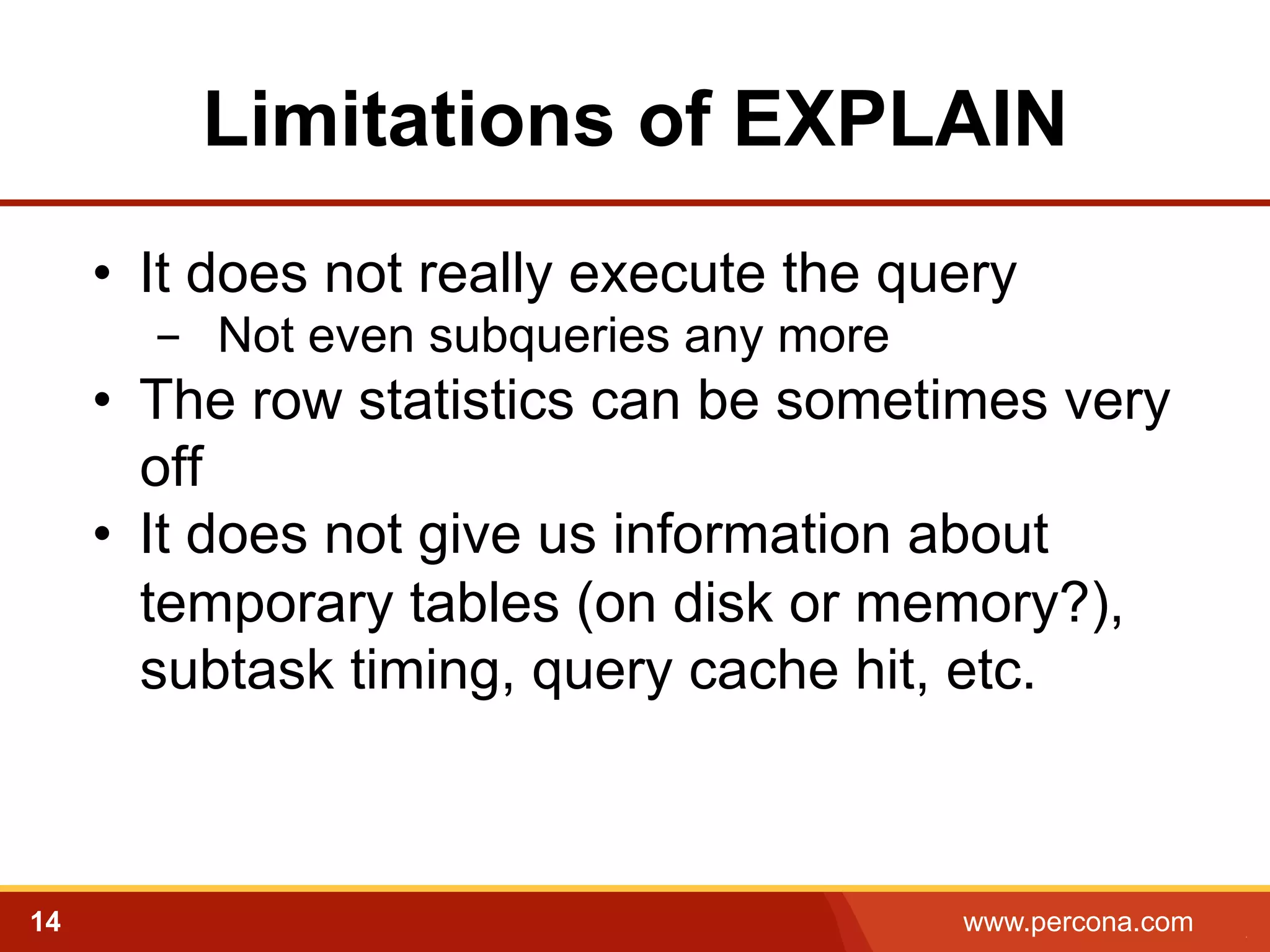 Limitations of EXPLAIN 
• It does not really execute the query 
- Not even subqueries any more 
• The row statistics can be sometimes very 
off 
• It does not give us information about 
temporary tables (on disk or memory?), 
subtask timing, query cache hit, etc. 
14 www.percona.com 5 
 