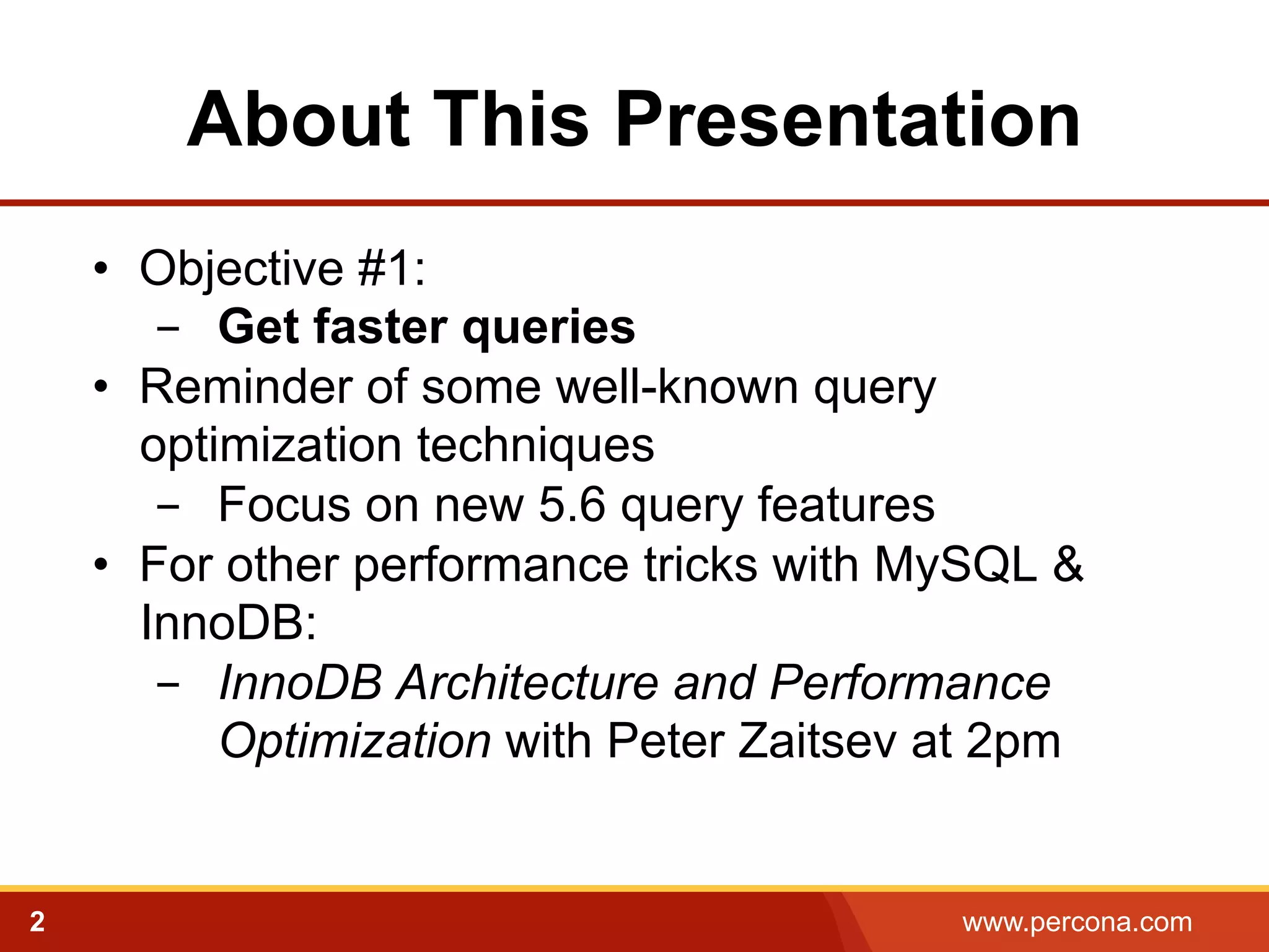 About This Presentation 
• Objective #1: 
- Get faster queries 
• Reminder of some well-known query 
optimization techniques 
- Focus on new 5.6 query features 
• For other performance tricks with MySQL & 
InnoDB: 
- InnoDB Architecture and Performance 
Optimization with Peter Zaitsev at 2pm 
2 www.percona.com 
 