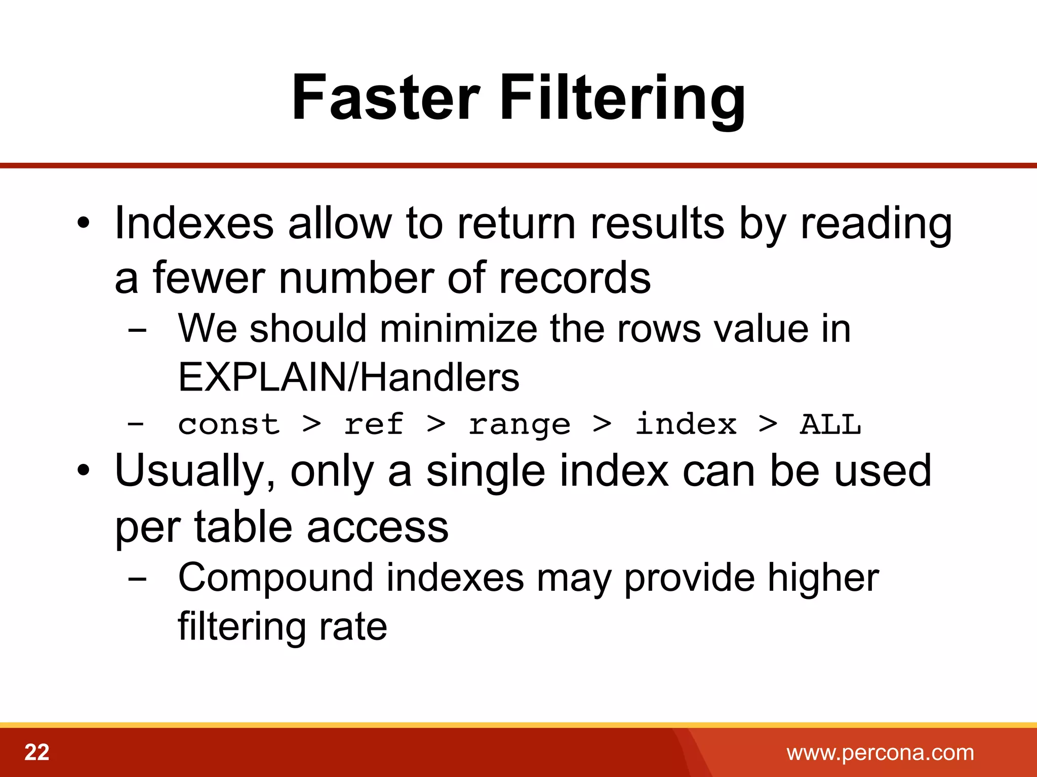 Faster Filtering 
• Indexes allow to return results by reading 
a fewer number of records 
- We should minimize the rows value in 
EXPLAIN/Handlers 
- const > ref > range > index > ALL! 
• Usually, only a single index can be used 
per table access 
- Compound indexes may provide higher 
filtering rate 
22 www.percona.com 
 