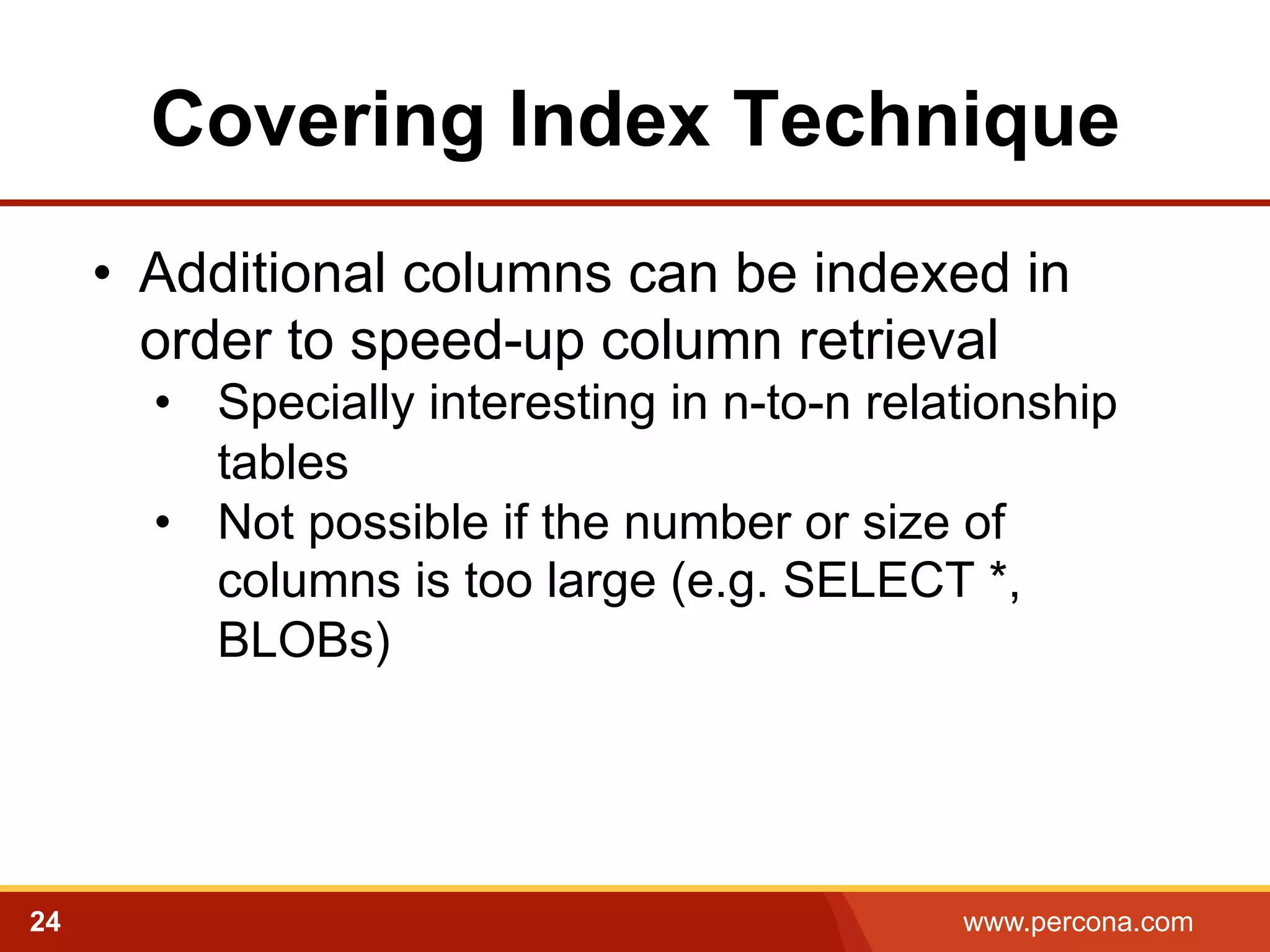 Covering Index Technique 
• Additional columns can be indexed in 
order to speed-up column retrieval 
• Specially interesting in n-to-n relationship 
tables 
• Not possible if the number or size of 
columns is too large (e.g. SELECT *, 
BLOBs) 
24 www.percona.com 
 