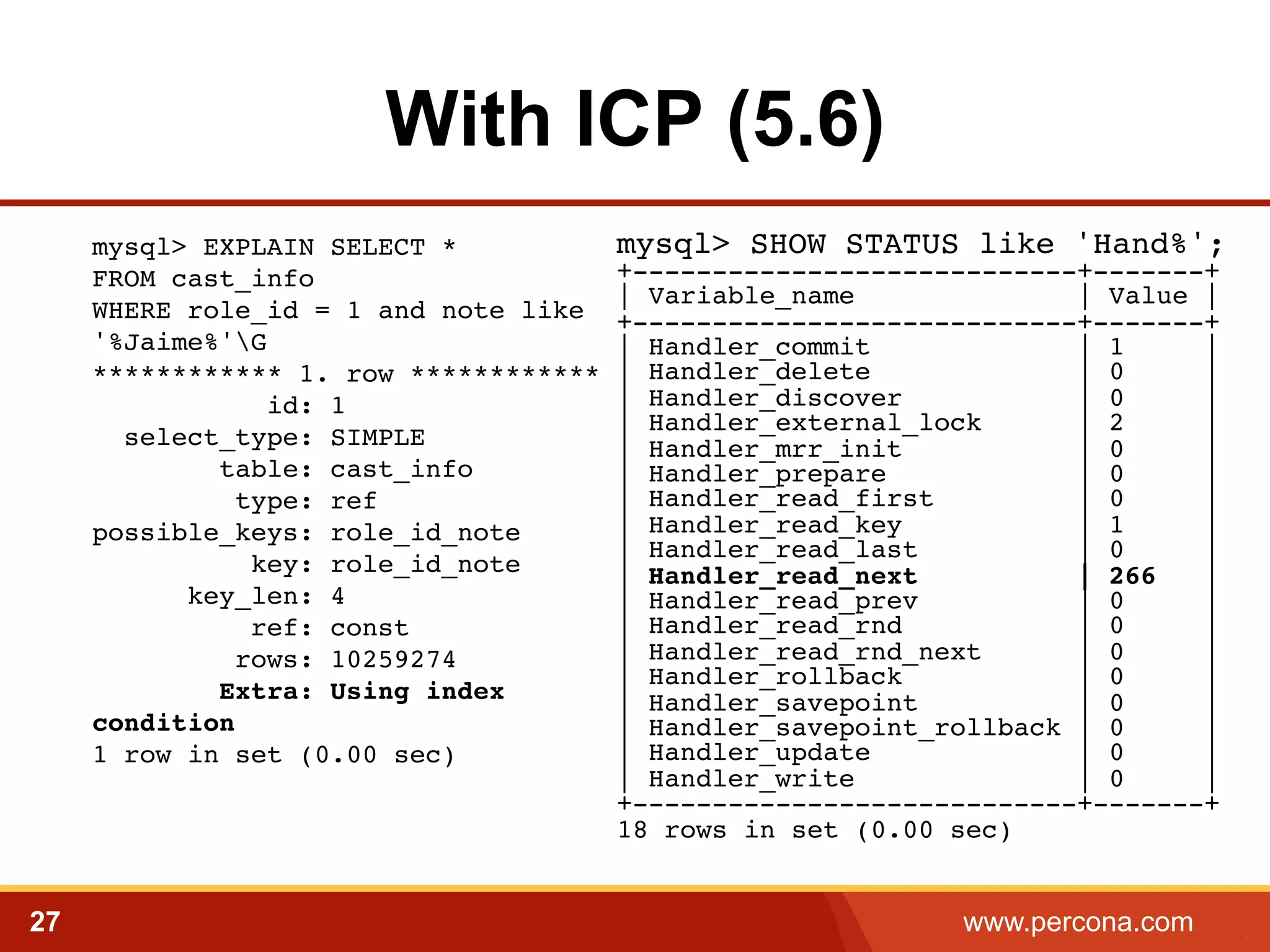 With ICP (5.6) 
mysql> EXPLAIN SELECT * 
FROM cast_info 
WHERE role_id = 1 and note like 
'%Jaime%'G 
************ 1. row ************ 
id: 1 
select_type: SIMPLE 
table: cast_info 
type: ref 
possible_keys: role_id_note 
key: role_id_note 
key_len: 4 
ref: const 
rows: 10259274 
Extra: Using index 
condition 
1 row in set (0.00 sec)! 
mysql> SHOW STATUS like 'Hand%';! 
+----------------------------+-------+! 
| Variable_name | Value |! 
+----------------------------+-------+! 
| Handler_commit | 1 |! 
| Handler_delete | 0 |! 
| Handler_discover | 0 |! 
| Handler_external_lock | 2 |! 
| Handler_mrr_init | 0 |! 
| Handler_prepare | 0 |! 
| Handler_read_first | 0 |! 
| Handler_read_key | 1 |! 
| Handler_read_last | 0 |! 
| Handler_read_next | 266 |! 
| Handler_read_prev | 0 |! 
| Handler_read_rnd | 0 |! 
| Handler_read_rnd_next | 0 |! 
| Handler_rollback | 0 |! 
| Handler_savepoint | 0 |! 
| Handler_savepoint_rollback | 0 |! 
| Handler_update | 0 |! 
| Handler_write | 0 |! 
+----------------------------+-------+! 
18 rows in set (0.00 sec) 
27 www.percona.com 5 
 