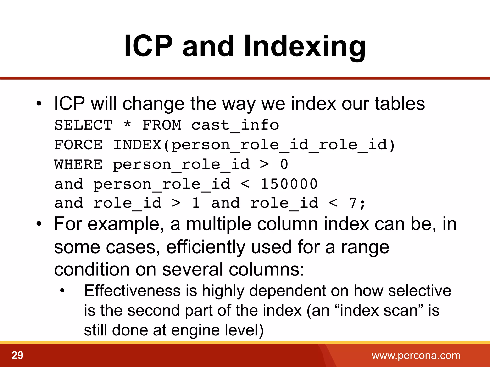 ICP and Indexing 
• ICP will change the way we index our tables 
SELECT * FROM cast_info 
FORCE INDEX(person_role_id_role_id) 
WHERE person_role_id > 0 
and person_role_id < 150000 
and role_id > 1 and role_id < 7;! 
• For example, a multiple column index can be, in 
some cases, efficiently used for a range 
condition on several columns: 
• Effectiveness is highly dependent on how selective 
is the second part of the index (an “index scan” is 
still done at engine level) 
29 www.percona.com 
 