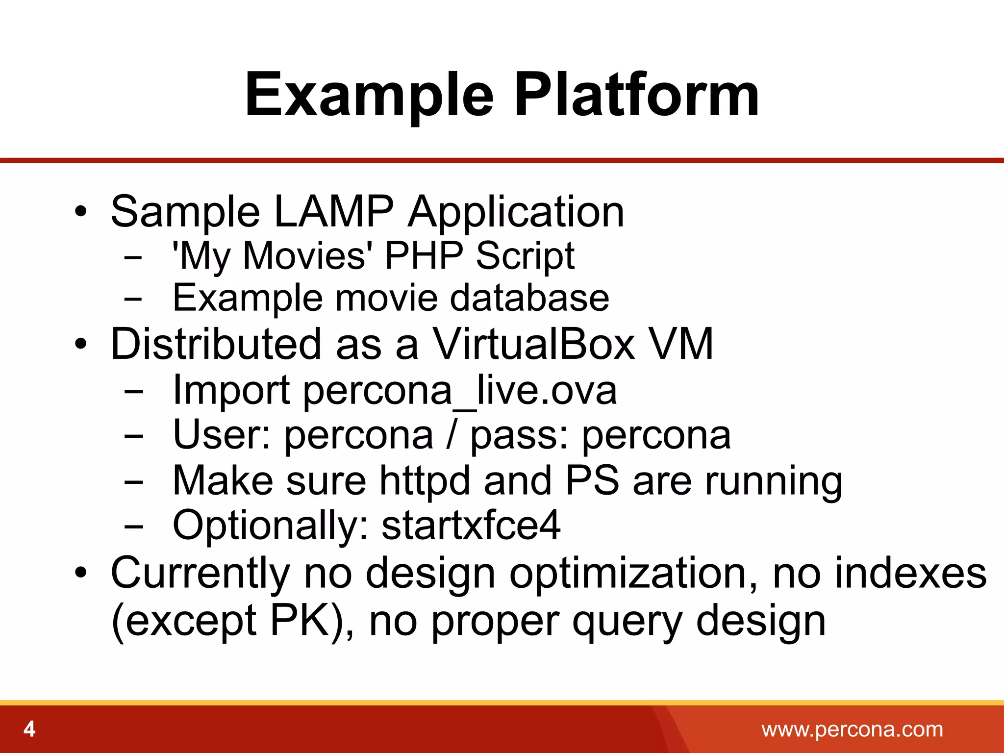 Example Platform 
• Sample LAMP Application 
- 'My Movies' PHP Script 
- Example movie database 
• Distributed as a VirtualBox VM 
- Import percona_live.ova 
- User: percona / pass: percona 
- Make sure httpd and PS are running 
- Optionally: startxfce4 
• Currently no design optimization, no indexes 
(except PK), no proper query design 
4 www.percona.com 
 
