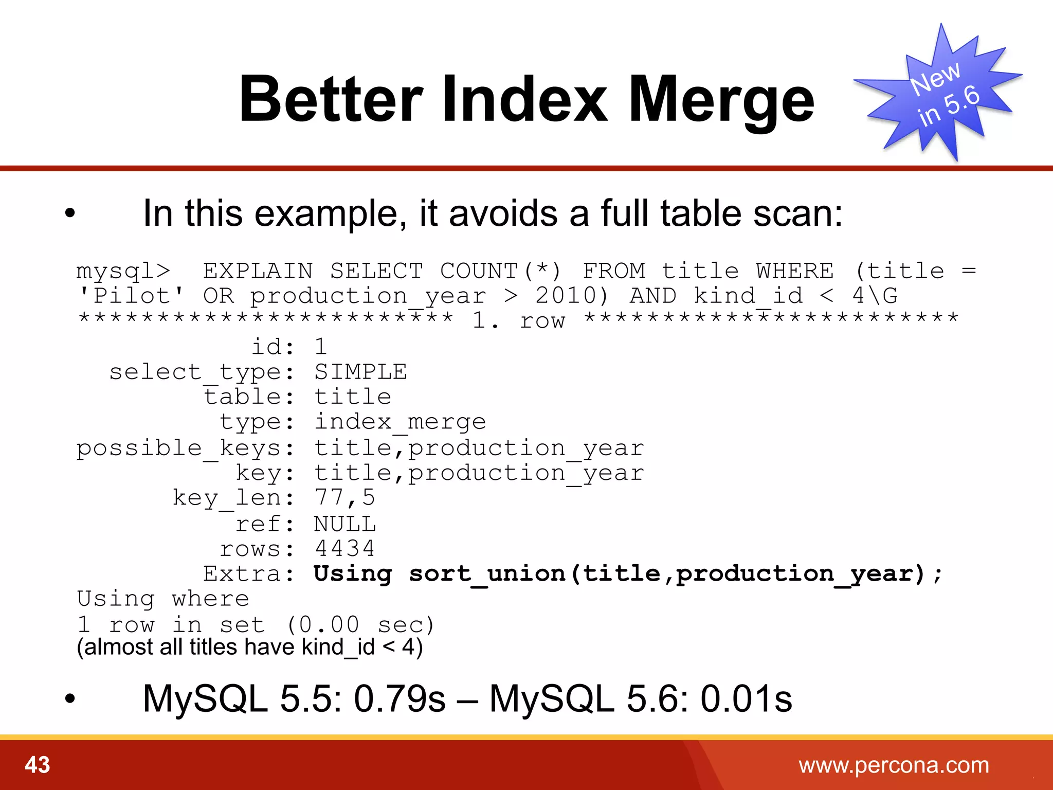 Better Index Merge 
• In this example, it avoids a full table scan: 
mysql> EXPLAIN SELECT COUNT(*) FROM title WHERE (title = 
'Pilot' OR production_year > 2010) AND kind_id < 4G 
************************ 1. row ************************ 
id: 1 
select_type: SIMPLE 
table: title 
type: index_merge 
possible_keys: title,production_year 
key: title,production_year 
key_len: 77,5 
ref: NULL 
rows: 4434 
Extra: Using sort_union(title,production_year); 
Using where 
1 row in set (0.00 sec) 
(almost all titles have kind_id < 4) 
• MySQL 5.5: 0.79s – MySQL 5.6: 0.01s 
43 www.percona.com 5 
 