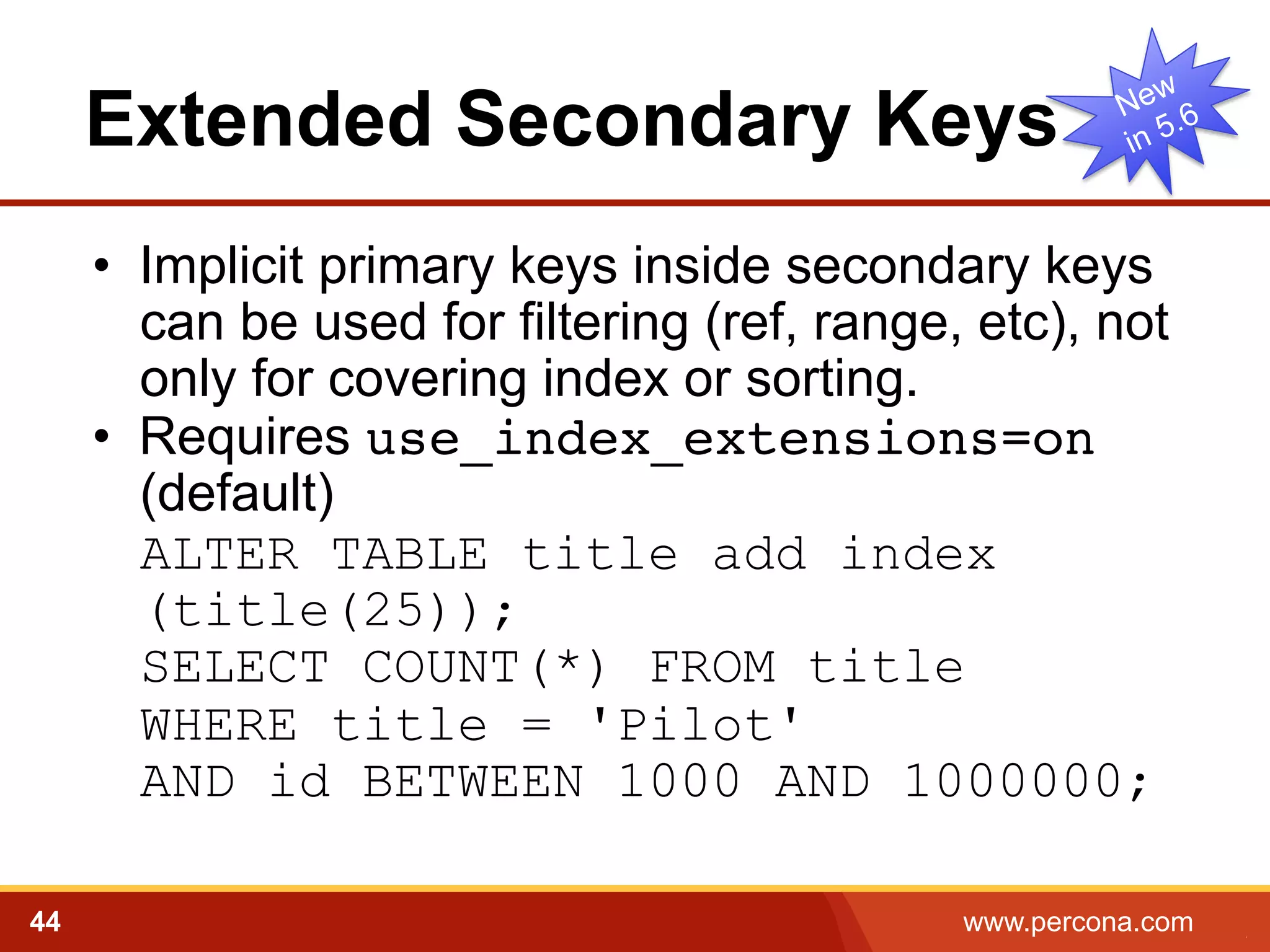 Extended Secondary Keys 
• Implicit primary keys inside secondary keys 
can be used for filtering (ref, range, etc), not 
only for covering index or sorting. 
• Requires use_index_extensions=on 
(default) 
ALTER TABLE title add index 
(title(25)); 
SELECT COUNT(*) FROM title 
WHERE title = 'Pilot' 
AND id BETWEEN 1000 AND 1000000; 
44 www.percona.com 5 
 
