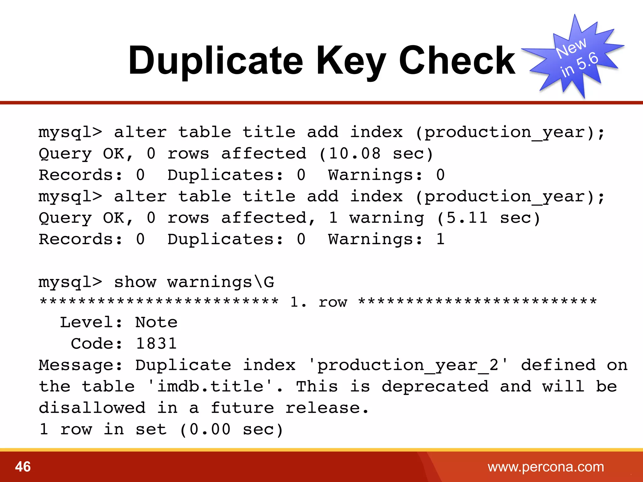 Duplicate Key Check 
mysql> alter table title add index (production_year);! 
Query OK, 0 rows affected (10.08 sec)! 
Records: 0 Duplicates: 0 Warnings: 0! 
mysql> alter table title add index (production_year); 
Query OK, 0 rows affected, 1 warning (5.11 sec) 
Records: 0 Duplicates: 0 Warnings: 1! 
! 
mysql> show warningsG! 
************************* 1. row *************************! 
Level: Note! 
Code: 1831! 
Message: Duplicate index 'production_year_2' defined on 
the table 'imdb.title'. This is deprecated and will be 
disallowed in a future release.! 
1 row in set (0.00 sec)! 
46 www.percona.com 5 
 