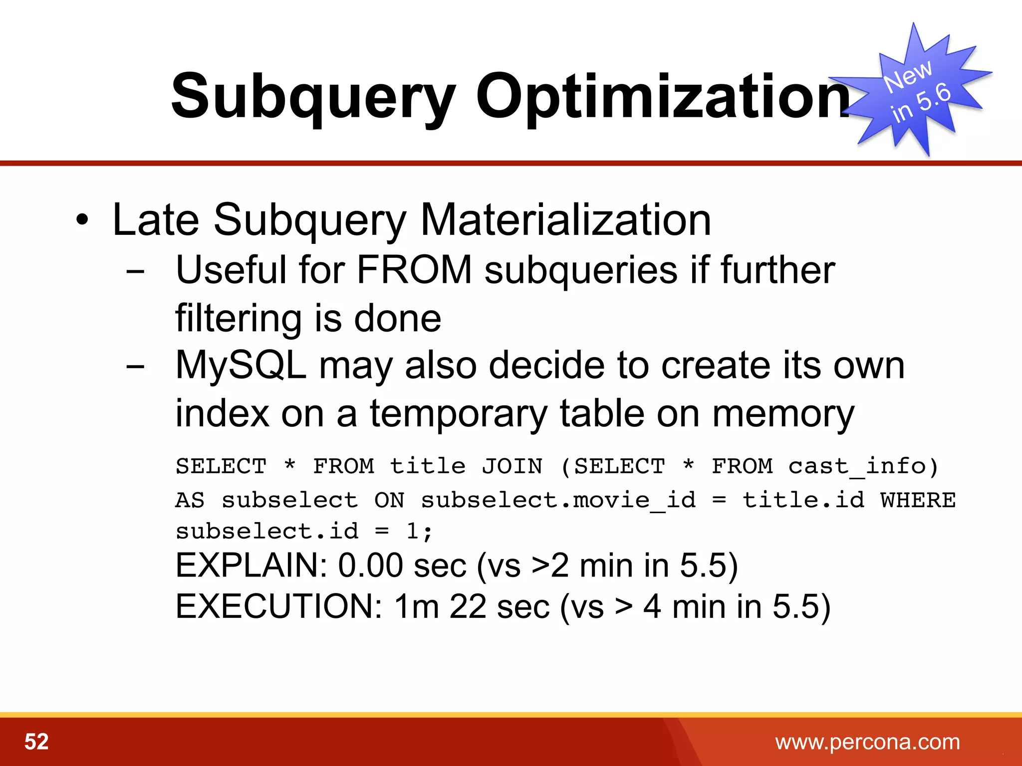 Subquery Optimization 
• Late Subquery Materialization 
- Useful for FROM subqueries if further 
filtering is done 
- MySQL may also decide to create its own 
index on a temporary table on memory 
﻿SELECT * FROM title JOIN (SELECT * FROM cast_info) 
AS subselect ON subselect.movie_id = title.id WHERE 
subselect.id = 1; 
EXPLAIN: 0.00 sec (vs >2 min in 5.5) 
EXECUTION: 1m 22 sec (vs > 4 min in 5.5) 
52 www.percona.com 5 
 