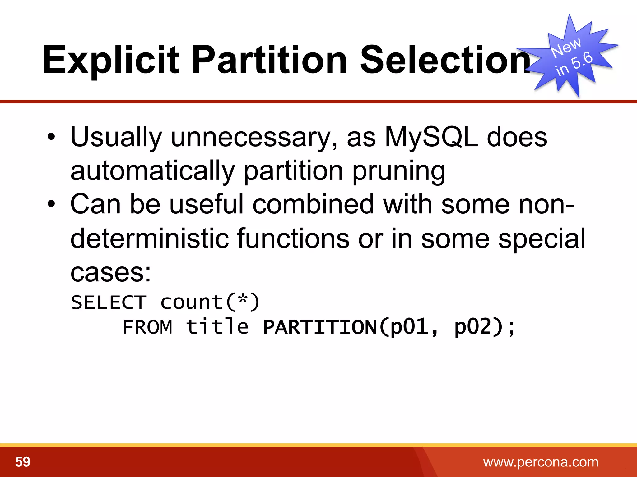 Explicit Partition Selection 
• Usually unnecessary, as MySQL does 
automatically partition pruning 
• Can be useful combined with some non-deterministic 
functions or in some special 
cases: 
SELECT count(*) 
FROM title PARTITION(p01, p02); 
59 www.percona.com 5 
 