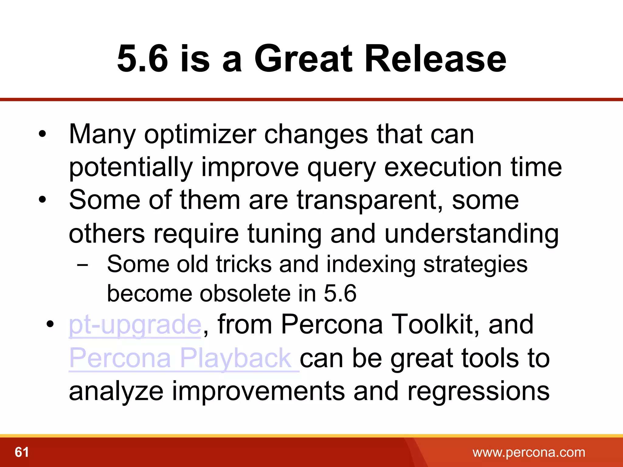 5.6 is a Great Release 
• Many optimizer changes that can 
potentially improve query execution time 
• Some of them are transparent, some 
others require tuning and understanding 
- Some old tricks and indexing strategies 
become obsolete in 5.6 
• pt-upgrade, from Percona Toolkit, and 
Percona Playback can be great tools to 
analyze improvements and regressions 
61 www.percona.com 
 