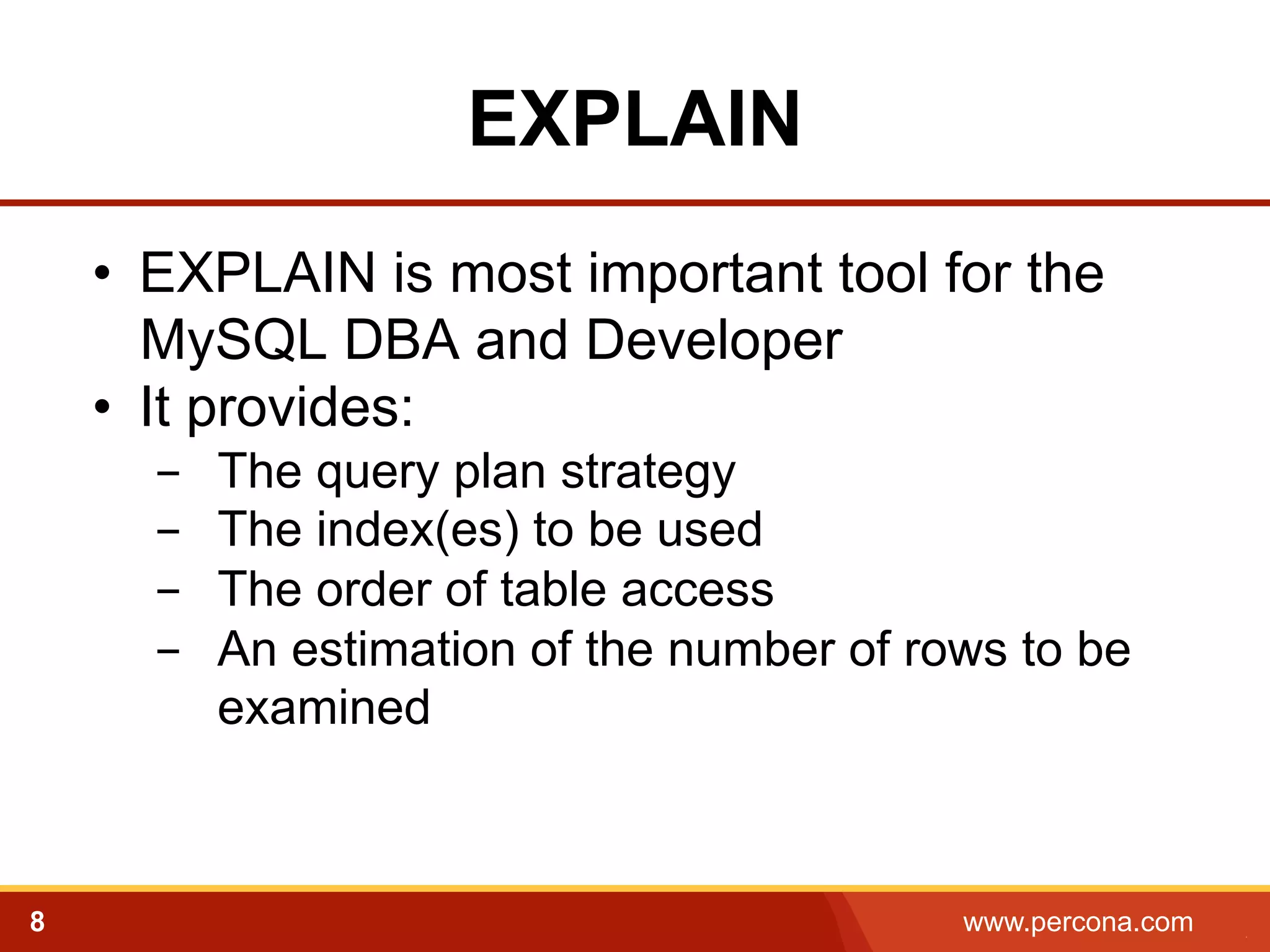 EXPLAIN 
• EXPLAIN is most important tool for the 
MySQL DBA and Developer 
• It provides: 
- The query plan strategy 
- The index(es) to be used 
- The order of table access 
- An estimation of the number of rows to be 
examined! 
8 www.percona.com 5 
 
