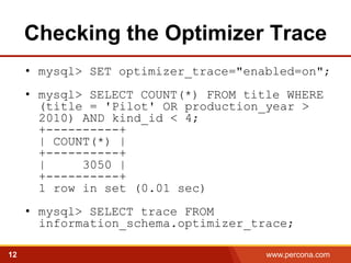 Checking the Optimizer Trace 
• mysql> SET optimizer_trace="enabled=on"; 
• mysql> SELECT COUNT(*) FROM title WHERE 
(title = 'Pilot' OR production_year > 
2010) AND kind_id < 4; 
+----------+ 
| COUNT(*) | 
+----------+ 
| 3050 | 
+----------+ 
1 row in set (0.01 sec) 
• mysql> SELECT trace FROM 
information_schema.optimizer_trace; 
12 www.percona.com 5 
 