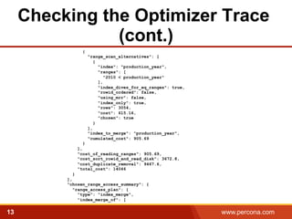 Checking the Optimizer Trace 
(cont.) 
{ 
"range_scan_alternatives": [ 
{ 
"index": "production_year", 
"ranges": [ 
"2010 < production_year" 
], 
"index_dives_for_eq_ranges": true, 
"rowid_ordered": false, 
"using_mrr": false, 
"index_only": true, 
"rows": 3054, 
"cost": 615.16, 
"chosen": true 
} 
], 
"index_to_merge": "production_year", 
"cumulated_cost": 905.69 
} 
], 
"cost_of_reading_ranges": 905.69, 
"cost_sort_rowid_and_read_disk": 3672.8, 
"cost_duplicate_removal": 9467.6, 
"total_cost": 14046 
} 
], 
"chosen_range_access_summary": { 
"range_access_plan": { 
"type": "index_merge", 
"index_merge_of": [ 
13 www.percona.com 5 
 