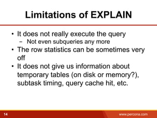 Limitations of EXPLAIN 
• It does not really execute the query 
- Not even subqueries any more 
• The row statistics can be sometimes very 
off 
• It does not give us information about 
temporary tables (on disk or memory?), 
subtask timing, query cache hit, etc. 
14 www.percona.com 5 
 