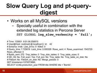 Slow Query Log and pt-query-digest 
• Works on all MySQL versions 
- Specially useful in combination with the 
extended log statistics in Percona Server 
SET GLOBAL log_slow_verbosity = 'full'; 
! 
# Time: 130601 8:01:06.058915 
# User@Host: root[root] @ localhost [] Id: 42 
# Schema: imdb Last_errno: 0 Killed: 0 
# Query_time: 7.725616 Lock_time: 0.000328 Rows_sent: 4 Rows_examined: 1543720 
Rows_affected: 0 
# Bytes_sent: 272 Tmp_tables: 0 Tmp_disk_tables: 0 Tmp_table_sizes: 0 
# QC_Hit: No Full_scan: Yes Full_join: No Tmp_table: No Tmp_table_on_disk: No 
# Filesort: No Filesort_on_disk: No Merge_passes: 0 
SET timestamp=1370073666; 
SELECT id,title,production_year FROM title WHERE title = 'Bambi';! 
16 www.percona.com 
 