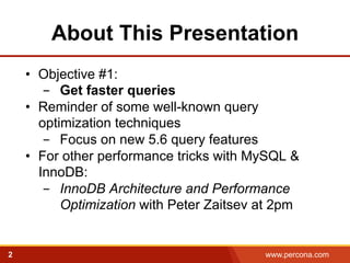 About This Presentation 
• Objective #1: 
- Get faster queries 
• Reminder of some well-known query 
optimization techniques 
- Focus on new 5.6 query features 
• For other performance tricks with MySQL & 
InnoDB: 
- InnoDB Architecture and Performance 
Optimization with Peter Zaitsev at 2pm 
2 www.percona.com 
 
