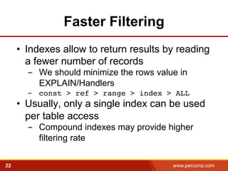 Faster Filtering 
• Indexes allow to return results by reading 
a fewer number of records 
- We should minimize the rows value in 
EXPLAIN/Handlers 
- const > ref > range > index > ALL! 
• Usually, only a single index can be used 
per table access 
- Compound indexes may provide higher 
filtering rate 
22 www.percona.com 
 
