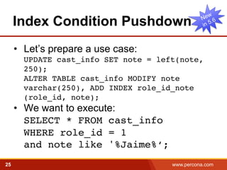 Index Condition Pushdown 
• Let’s prepare a use case: 
UPDATE cast_info SET note = left(note, 
250); 
ALTER TABLE cast_info MODIFY note 
varchar(250), ADD INDEX role_id_note 
(role_id, note); ! 
• We want to execute: 
SELECT * FROM cast_info 
WHERE role_id = 1 
and note like '%Jaime%‘;! 
25 www.percona.com 5 
 