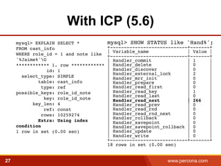 With ICP (5.6) 
mysql> EXPLAIN SELECT * 
FROM cast_info 
WHERE role_id = 1 and note like 
'%Jaime%'G 
************ 1. row ************ 
id: 1 
select_type: SIMPLE 
table: cast_info 
type: ref 
possible_keys: role_id_note 
key: role_id_note 
key_len: 4 
ref: const 
rows: 10259274 
Extra: Using index 
condition 
1 row in set (0.00 sec)! 
mysql> SHOW STATUS like 'Hand%';! 
+----------------------------+-------+! 
| Variable_name | Value |! 
+----------------------------+-------+! 
| Handler_commit | 1 |! 
| Handler_delete | 0 |! 
| Handler_discover | 0 |! 
| Handler_external_lock | 2 |! 
| Handler_mrr_init | 0 |! 
| Handler_prepare | 0 |! 
| Handler_read_first | 0 |! 
| Handler_read_key | 1 |! 
| Handler_read_last | 0 |! 
| Handler_read_next | 266 |! 
| Handler_read_prev | 0 |! 
| Handler_read_rnd | 0 |! 
| Handler_read_rnd_next | 0 |! 
| Handler_rollback | 0 |! 
| Handler_savepoint | 0 |! 
| Handler_savepoint_rollback | 0 |! 
| Handler_update | 0 |! 
| Handler_write | 0 |! 
+----------------------------+-------+! 
18 rows in set (0.00 sec) 
27 www.percona.com 5 
 