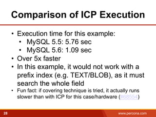 Comparison of ICP Execution 
• Execution time for this example: 
• MySQL 5.5: 5.76 sec 
• MySQL 5.6: 1.09 sec 
• Over 5x faster 
• In this example, it would not work with a 
prefix index (e.g. TEXT/BLOB), as it must 
search the whole field 
• Fun fact: if covering technique is tried, it actually runs 
slower than with ICP for this case/hardware (#68554) 
28 www.percona.com 5 
 