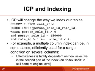 ICP and Indexing 
• ICP will change the way we index our tables 
SELECT * FROM cast_info 
FORCE INDEX(person_role_id_role_id) 
WHERE person_role_id > 0 
and person_role_id < 150000 
and role_id > 1 and role_id < 7;! 
• For example, a multiple column index can be, in 
some cases, efficiently used for a range 
condition on several columns: 
• Effectiveness is highly dependent on how selective 
is the second part of the index (an “index scan” is 
still done at engine level) 
29 www.percona.com 
 