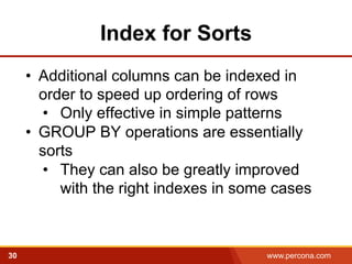 Index for Sorts 
• Additional columns can be indexed in 
order to speed up ordering of rows 
• Only effective in simple patterns 
• GROUP BY operations are essentially 
sorts 
• They can also be greatly improved 
with the right indexes in some cases 
30 www.percona.com 
 