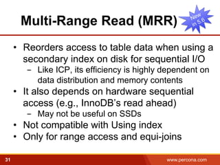 Multi-Range Read (MRR) 
• Reorders access to table data when using a 
secondary index on disk for sequential I/O 
- Like ICP, its efficiency is highly dependent on 
data distribution and memory contents 
• It also depends on hardware sequential 
access (e.g., InnoDB’s read ahead) 
- May not be useful on SSDs 
• Not compatible with Using index 
• Only for range access and equi-joins 
31 www.percona.com 5 
 