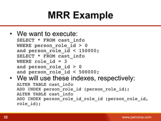 MRR Example 
• We want to execute: 
SELECT * FROM cast_info 
WHERE person_role_id > 0 
and person_role_id < 150000; 
SELECT * FROM cast_info 
WHERE role_id = 3 
and person_role_id > 0 
and person_role_id < 500000;! 
• We will use these indexes, respectively: 
ALTER TABLE cast_info 
ADD INDEX person_role_id (person_role_id); 
ALTER TABLE cast_info 
ADD INDEX person_role_id_role_id (person_role_id, 
role_id);! 
32 www.percona.com 5 
 