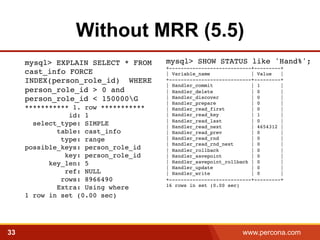 Without MRR (5.5) 
mysql> SHOW STATUS like 'Hand%';! 
+----------------------------+---------+! 
| Variable_name | Value |! 
+----------------------------+---------+! 
| Handler_commit | 1 |! 
| Handler_delete | 0 |! 
| Handler_discover | 0 |! 
| Handler_prepare | 0 |! 
| Handler_read_first | 0 |! 
| Handler_read_key | 1 |! 
| Handler_read_last | 0 |! 
| Handler_read_next | 4654312 |! 
| Handler_read_prev | 0 |! 
| Handler_read_rnd | 0 |! 
| Handler_read_rnd_next | 0 |! 
| Handler_rollback | 0 |! 
| Handler_savepoint | 0 |! 
| Handler_savepoint_rollback | 0 |! 
| Handler_update | 0 |! 
| Handler_write | 0 |! 
+----------------------------+---------+! 
16 rows in set (0.00 sec) 
mysql> EXPLAIN SELECT * FROM 
cast_info FORCE 
INDEX(person_role_id) WHERE 
person_role_id > 0 and 
person_role_id < 150000G 
*********** 1. row *********** 
id: 1 
select_type: SIMPLE 
table: cast_info 
type: range 
possible_keys: person_role_id 
key: person_role_id 
key_len: 5 
ref: NULL 
rows: 8966490 
Extra: Using where 
1 row in set (0.00 sec)! 
33 www.percona.com 5 
 