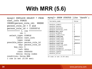 With MRR (5.6) 
mysql> SHOW STATUS like 'Hand%';! 
+----------------------------+---------+! 
| Variable_name | Value |! 
+----------------------------+---------+! 
| Handler_commit | 1 |! 
| Handler_delete | 0 |! 
| Handler_discover | 0 |! 
| Handler_external_lock | 4 |! 
| Handler_mrr_init | 0 |! 
| Handler_prepare | 0 |! 
| Handler_read_first | 0 |! 
| Handler_read_key | 4654313 |! 
| Handler_read_last | 0 |! 
| Handler_read_next | 4654312 |! 
| Handler_read_prev | 0 |! 
| Handler_read_rnd | 4654312 |! 
| Handler_read_rnd_next | 0 |! 
| Handler_rollback | 0 |! 
| Handler_savepoint | 0 |! 
| Handler_savepoint_rollback | 0 |! 
| Handler_update | 0 |! 
| Handler_write | 0 |! 
+----------------------------+---------+! 
18 rows in set (0.00 sec) 
mysql> EXPLAIN SELECT * FROM 
cast_info FORCE 
INDEX(person_role_id) WHERE 
person_role_id > 0 and 
person_role_id < 150000G 
*********** 1. row *********** 
id: 1 
select_type: SIMPLE 
table: cast_info 
type: range 
possible_keys: person_role_id 
key: person_role_id 
key_len: 5 
ref: NULL 
rows: 8966490 
Extra: Using index 
condition; Using MRR 
1 row in set (0.00 sec)! 
34 www.percona.com 5 
 